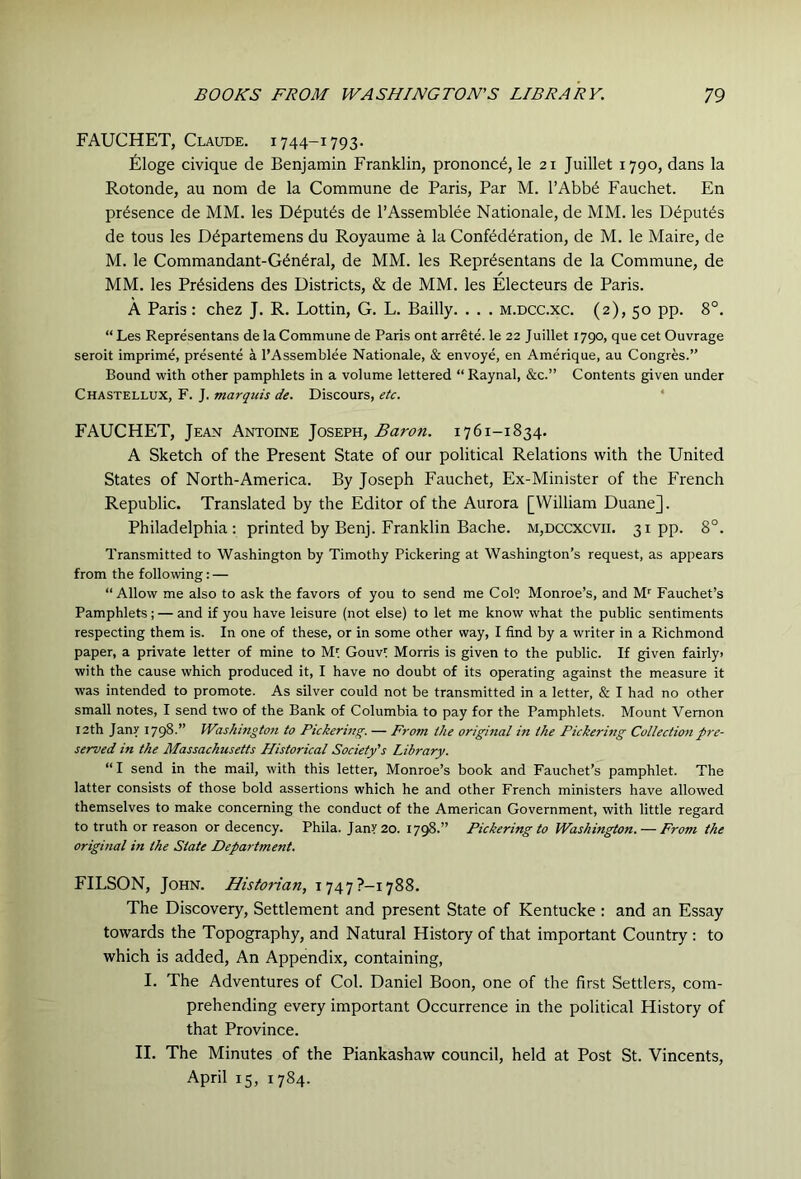 FAUCHET, Claude. 1744-1793. filoge civique de Benjamin Franklin, prononc^, le 21 Juillet 1790, dans la Rotonde, an nom de la Commune de Paris, Par M. I’Abb^ Fauchet. En presence de MM. les D^put^s de I’Assemblee Nationale, de MM. les Deputes de tous les D^partemens du Royaume a la Confederation, de M. le Maire, de M. le Commandant-General, de MM. les Representans de la Commune, de MM. les Presidens des Districts, & de MM. les Electeurs de Paris. A Paris: chez J. R. Lottin, G. L. Bailly. . . . m.dcc.xc. (2), 50 pp. 8°. “ Les Representans de la Commune de Paris ont arrete. le 22 Juillet 1790, que cet Ouvrage seroit imprime, presente a I’Assemblee Nationale, & envoye, en Amerique, au Congres.” Bound with other pamphlets in a volume lettered “ Raynal, &c.” Contents given under Chastellux, F. J. marquis de. Discours, etc. * FAUCHET, Jean Antoine Joseph, Baron. 1761-1834. A Sketch of the Present State of our political Relations with the United States of North-America. By Joseph Fauchet, Ex-Minister of the French Republic. Translated by the Editor of the Aurora [William Duane]. Philadelphia: printed by Benj. Franklin Bache. m,dccxcvii. 31pp. 8°. Transmitted to Washington by Timothy Pickering at Washington’s request, as appears from the following: — “ Allow me also to ask the favors of you to send me Col? Monroe’s, and M'^ Fauchet’s Pamphlets ; — and if you have leisure (not else) to let me know what the public sentiments respecting them is. In one of these, or in some other way, I find by a writer in a Richmond paper, a private letter of mine to Ml Gouvl Morris is given to the public. If given fairly> with the cause which produced it, I have no doubt of its operating against the measure it was intended to promote. As silver could not be transmitted in a letter, & I had no other small notes, I send two of the Bank of Columbia to pay for the Pamphlets. Mount Vernon I2th Jany 1798.” Washmgtoti to Pickermg. — From the origmal in the Pickerhig Collection pre- served in the Massachusetts Historical Society's Library. “ I send in the mail, with this letter, Monroe’s book and Fauchet’s pamphlet. The latter consists of those bold assertions which he and other French ministers have allowed themselves to make concerning the conduct of the American Government, with little regard to truth or reason or decency. Phila. JanY20. 1798.” Pickering to Washington. — From the original in the State Department. FILSON, John. Historian, 1747?-!788. The Discovery, Settlement and present State of Kentucke: and an Essay towards the Topography, and Natural History of that important Country : to which is added. An Appendix, containing, I. The Adventures of Col. Daniel Boon, one of the first Settlers, com- prehending every important Occurrence in the political History of that Province. II. The Minutes of the Piankashaw council, held at Post St. Vincents, April 15, 1784.