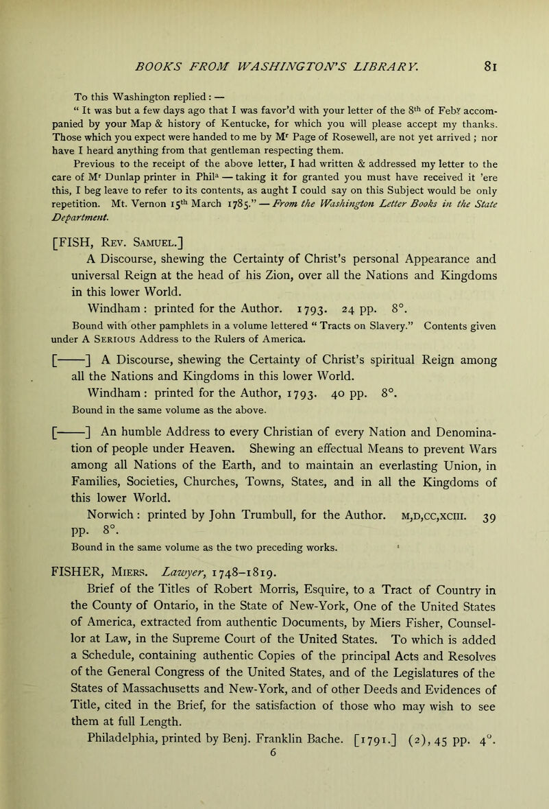 To this Washington replied : — “ It was but a few days ago that I was favor’d with your letter of the 8* of FebY accom- panied by your Map & history of Kentucke, for which you will please accept my thanks. Those which you expect were handed to me by M'' Page of Rosewell, are not yet arrived ; nor have I heard anything from that gentleman respecting them. Previous to the receipt of the above letter, I had written & addressed my letter to the care of M'' Dunlap printer in PhiP — taking it for granted you must have received it ’ere this, I beg leave to refer to its contents, as aught I could say on this Subject would be only repetition. Mt. Vernon I5‘** March 1785.” — From the Washington Letter Books in the State Departme7it. [FISH, Rev. Samuel.] A Discourse, shewing the Certainty of Christ’s personal Appearance and universal Reign at the head of his Zion, over all the Nations and Kingdoms in this lower World. Windham: printed for the Author. 1793. 24 pp. 8°. Bound with other pamphlets in a volume lettered “ Tracts on Slavery.” Contents given under A Serious Address to the Rulers of America. [ ] A Discourse, shewing the Certainty of Christ’s spiritual Reign among all the Nations and Kingdoms in this lower World. Windham: printed for the Author, 1793. 4° PP- Bound in the same volume as the above. [ ] An humble Address to every Christian of every Nation and Denomina- tion of people under Heaven. Shewing an effectual Means to prevent Wars among all Nations of the Earth, and to maintain an everlasting Union, in Families, Societies, Churches, Towns, States, and in all the Kingdoms of this lower World. Norwich : printed by John Trumbull, for the Author. m,d,cc,xciii. 39 pp. 8°. Bound in the same volume as the two preceding works. > FISHER, Miers. Lawyer, 1748—1819. Brief of the Titles of Robert Morris, Esquire, to a Tract of Country in the County of Ontario, in the State of New-York, One of the United States of America, extracted from authentic Documents, by Miers Fisher, Counsel- lor at Law, in the Supreme Court of the United States. To which is added a Schedule, containing authentic Copies of the principal Acts and Resolves of the General Congress of the United States, and of the Legislatures of the States of Massachusetts and New-York, and of other Deeds and Evidences of Title, cited in the Brief, for the satisfaction of those who may wish to see them at full Length. Philadelphia, printed by Benj. Franklin Bache. [1791.] (2), 45 pp. 4. 6