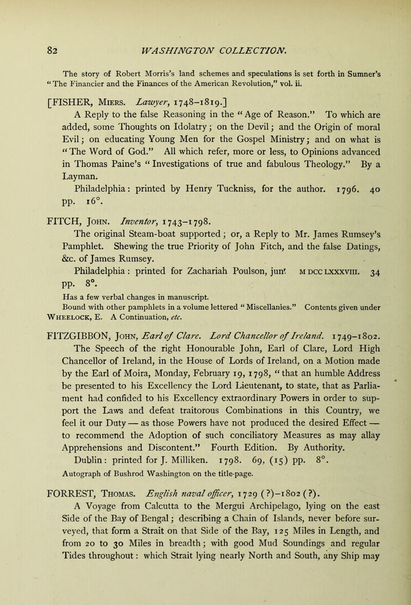 The story of Robert Morris’s land schemes and speculations is set forth in Sumner’s “ The P'inancier and the Finances of the American Revolution,” vol. ii. [FISHER, Miers. Lawyer, 1748-1819.] A Reply to the false Reasoning in the “ Age of Reason.” To which are added, some Thoughts on Idolatry; on the Devil; and the Origin of moral Evil; on educating Young Men for the Gospel Ministry; and on what is “ The Word of God.” All which refer, more or less, to Opinions advanced in Thomas Paine’s “ Investigations of true and fabulous Theology.” By a Layman. Philadelphia: printed by Henry Tuckniss, for the author. 1796. 40 pp. 16°. FITCH, John. Inventor, 1743-1798. The original Steam-boat supported; or, a Reply to Mr. James Rumsey’s Pamphlet. Shewing the true Priority of John Fitch, and the false Datings, &c. of James Rumsey. Philadelphia : printed for Zachariah Poulson, junt m dcc lxxxviii. 34 pp. 8°. Has a few verbal changes in manuscript. Bound with other pamphlets in a volume lettered “ Miscellanies.” Contents given under Wheelock, E. a Continuation, etc. FITZGIBBON, John, Earl of Clare. Lord Chancellor of Ireland. 1749-1802. The Speech of the right Honourable John, Earl of Clare, Lord High Chancellor of Ireland, in the House of Lords of Ireland, on a Motion made by the Earl of Moira, Monday, February 19, 1798, “that an humble Address be presented to his Excellency the Lord Lieutenant, to state, that as Parlia- ment had confided to his Excellency extraordinary Powers in order to sup- port the Laws and defeat traitorous Combinations in this Country, we feel it our Duty — as those Powers have not produced the desired Effect — to recommend the Adoption of such conciliatory Measures as may allay Apprehensions and Discontent.” Fourth Edition. By Authority, Dublin: printed for J. Milliken. 1798. 69, (15) pp. 8°. Autograph of Bushrod Washington on the title-page. FORREST, Thomas. Etiglish naval officer, 1729 (?)-i8o2(?). A Voyage from Calcutta to the Mergui Archipelago, lying on the east Side of the Bay of Bengal; describing a Chain of Islands, never before sur- veyed, that form a Strait on that Side of the Bay, 125 Miles in Length, and from 20 to 30 Miles in breadth; with good Mud Soundings and regular Tides throughout: which Strait lying nearly North and South, any Ship may