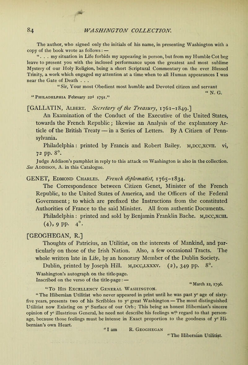 The author, who signed only the initials of his name, in presenting Washington with a copy of the book wrote as follows : — “ . . . my situation in Life forbids my appearing in person, but from my Humble Cot beg leave to present you with the inclosed performance upon the greatest and most sublime Mystery of our Holy Religion, being a short Scriptural Commentary on the ever Blessed Trinity, a work which engaged my attention at a time when to all Human appearances I was near the Gate of Death . . . “ Sir, Your most Obedient most humble and Devoted citizen and servant N. G. “Philadelphia February zad 1791.” [GALLATIN, Albert. Secretary of the Treasury, 1701-1849.] An Examination of the Conduct of the Executive of the United States, towards the French Republic; likewise an Analysis of the explanatory Ar- ticle of the British Treaty — in a Series of Letters. By A Citizen of Penn- sylvania. Philadelphia; printed by Francis and Robert Bailey. m,dcc,xcvii. vi, 72 pp. 8°. Judge Addison’s pamphlet in reply to this attack on Washington is also in the collection. See Addison, A. in this Catalogue. GENET, Edmond Charles. Fre7ich diplomatist, 1765-1834. The Correspondence between Citizen Genet, Minister of the French Republic, to the United States of America, and the Officers of the Federal Government j to which are prefixed the Instructions from the constituted Authorities of France to the said Minister. All from authentic Documents. Philadelphia : printed and sold by Benjamin Franklin Bache. m,dcc,xciii. (4), 9 pp. 4°- [GEOGHEGAN, R.] Thoughts of Patricius, an Utilitist, on the interests of Mankind, and par- ticularly on those of the Irish Nation. Also, a few occasional Tracts. The whole written late in Life, by an honorary Member of the Dublin Society. Dublin, printed by Joseph Hill. m,dcc,lxxxv. (2), 349 pp. 8°. Washington’s autograph on the title-page. Inscribed on the verso of the title-page : — “ March 12, 1796. “To His Excellency General Washington. “The Hibernian Utilitist who never appeared in print until he was past y^ age of sixty- five years, presents two of his Scribbles to y® great Washington — The most distinguished Utilitist now Existing on y® Surface of our Orb; This being an honest Hibernian’s sincere opinion of y® illustrious General, he need not describe his feelings wl'’ regard to that person- age, because those feelings must be intense in Exact proportion to the goodness of y® Hi- bernian’s own Heart. “ I am R. Geoghegan “The Hibernian Utilitist.