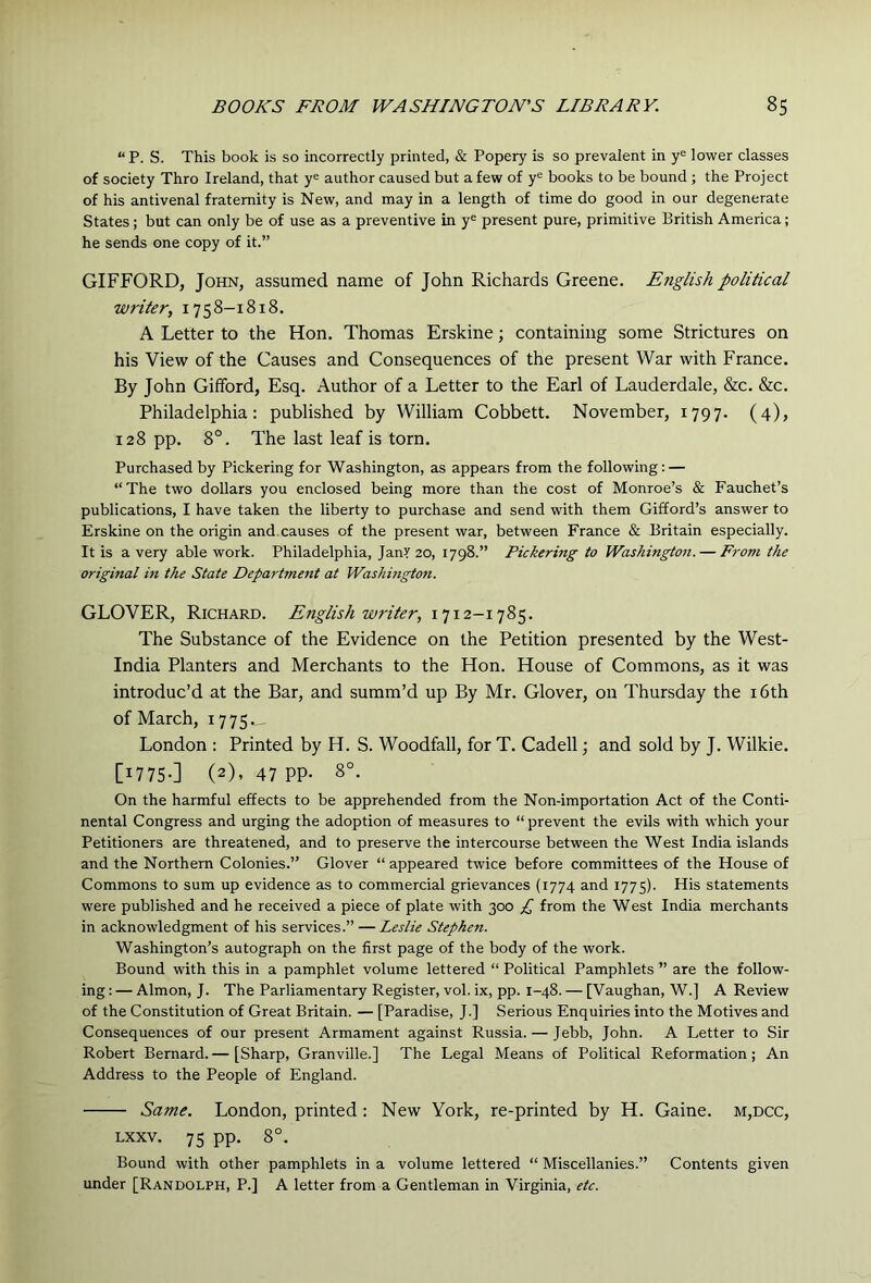 “P. S. This book is so incorrectly printed, & Popery is so prevalent in y= lower classes of society Thro Ireland, that y= author caused but a few of y® books to be bound ; the Project of his antivenal fraternity is New, and may in a length of time do good in our degenerate States; but can only be of use as a preventive in y® present pure, primitive British America; he sends one copy of it.” GIFFORD, John, assumed name of John Richards Greene. English political writer, 1758-1818. A Letter to the Hon. Thomas Erskine; containing some Strictures on his View of the Causes and Consequences of the present War with France. By John Gifford, Esq. Author of a Letter to the Earl of Lauderdale, &c. &c. Philadelphia: published by William Cobbett. November, 1797. (4), 128 pp. 8°. The last leaf is torn. Purchased by Pickering for Washington, as appears from the following; — “The two dollars you enclosed being more than the cost of Monroe’s & Fauchet’s publications, I have taken the liberty to purchase and send with them Gifford’s answer to Erskine on the origin and causes of the present war, between France & Britain especially. It is a very able work. Philadelphia, JanY 20, 1798.” Pickering to Washington. — From the original in the State Department at Washington. GLOVER, Richard. English writer, 1712-1785. The Substance of the Evidence on the Petition presented by the West- India Planters and Merchants to the Hon. House of Commons, as it was introduc’d at the Bar, and summ’d up By Mr. Glover, on Thursday the i6th of March, 1775. London : Printed by H. S. Woodfall, for T. Cadell; and sold by J. Wilkie. [W75-] (2). 47 PP- 8°. On the harmful effects to be apprehended from the Non-importation Act of the Conti- nental Congress and urging the adoption of measures to “ prevent the evils with which your Petitioners are threatened, and to preserve the intercourse between the West India islands and the Northern Colonies.” Glover “ appeared twice before committees of the House of Commons to sum up evidence as to commercial grievances (1774 and 1775). His statements were published and he received a piece of plate with 300 £ from the West India merchants in acknowledgment of his services.” — Leslie Stephen. Washington’s autograph on the first page of the body of the work. Bound with this in a pamphlet volume lettered “ Political Pamphlets ” are the follow- ing : — Almon, J. The Parliamentary Register, vol. ix, pp. 1-48. — [Vaughan, W.] A Review of the Constitution of Great Britain. — [Paradise, J.] Serious Enquiries into the Motives and Consequences of our present Armament against Russia. — Jebb, John. A Letter to Sir Robert Bernard. — [Sharp, Granville.] The Legal Means of Political Reformation; An Address to the People of England. Same. London, printed: New York, re-printed by H. Gaine. m,dcc, Lxxv. 75 pp. 8°. Bound with other pamphlets in a volume lettered “ Miscellanies.” Contents given under [Randolph, P.] A letter from a Gentleman in Virginia, etc.