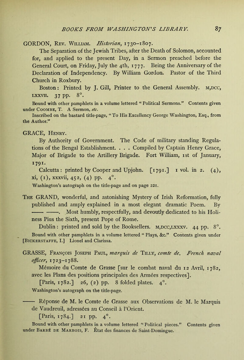 GORDON, Rev. William. Historian, 1730-1807. The Separation of the Jewish Tribes, after the Death of Solomon, accounted for, and applied to the present Day, in a Sermon preached before the General Court, on Friday, July the 4th, 1777. Being the Anniversary of the Declaration of Independency. By William Gordon. Pastor of the Third Church in Roxbury. Boston: Printed by J. Gill, Printer to the General Assembly. m,dcc, Lxxvii. 37 pp. 8°. Bound with other pamphlets in a volume lettered “ Political Sermons.” Contents given under Coombe, T. A Sermon, etc. Inscribed on the bastard title-page, “To His Excellency George Washington, Esq., from the Author.” GRACE, Henry. By Authority of Government. The Code of military standing Regula- tions of the Bengal Establishment. . . . Compiled by Captain Henry Grace, Major of Brigade to the Artillery Brigade. Fort William, 1st of January, 1791. Calcutta: printed by Cooper and Upjohn. [1791.] i vol. in 2. (4), xi, (i), xxxvii, 452, (4) pp. 4°. Washington’s autograph on the title-page and on page 221. The grand, wonderful, and astonishing Mystery of Irish Reformation, fully published and amply explained in a most elegant dramatic Poem. By . Most humbly, respectfully, and devoutly dedicated to his Holi- ness Pius the Sixth, present Pope of Rome. Dublin : printed and sold by the Booksellers. m,dcc,lxxxv. 44 pp. 8°. Bound with other pamphlets in a volume lettered “ Plays, &c.” Contents given under [Bickerstaffe, I.] Lionel and Clarissa. GRASSE, Francois Joseph Paul, marquis de Tilly, comte de. French naval officer, 1723—1788. M^moire du Comte de Grasse [sur le combat naval du 12 Avril, 1782, avec les Plans des positions principales des Armies respectivesj. [Paris, 1782.] 26, (2) pp. 8 folded plates. 4°. Washington’s autograph on the title-page. R^ponse de M. le Comte de Grasse aux Observations de M. le Marquis de Vaudreuil, adressdes au Conseil a I’Orient. [Paris, 1784.] 21 pp. 4°. Bound with other pamphlets in a volume lettered “ Political pieces.” Contents given under Barb6 de Marbois, F. Btat des finances de Saint-Domingue.