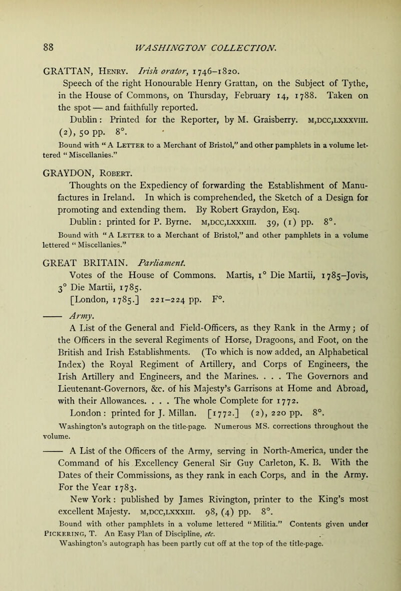 GRATTAN, Henry. Irish orator, Speech of the right Honourable Henry Grattan, on the Subject of Tythe, in the House of Commons, on Thursday, February 14, 1788. Taken on the spot — and faithfully reported. Dublin: Printed for the Reporter, by M. Graisberry. m,dcc,lxxxviii. (2), 50 pp. 8°. Bound with “ A Letter to a Merchant of Bristol,” and other pamphlets in a volume let- tered “ Miscellanies.” GRAYDON, Robert. Thoughts on the Expediency of forwarding the Establishment of Manu- factures in Ireland. In which is comprehended, the Sketch of a Design for promoting and extending them. By Robert Graydon, Esq. Dublin: printed for P. Byrne. m,dcc,lxxxiii. 39, (i) pp. 8°. Bound with “ A Letter to a Merchant of Bristol,” and other pamphlets in a volume lettered “ Miscellanies.” GREAT BRITAIN. Parliament. Votes of the House of Commons. Martis, 1° Die Martii, 1785-Jovis, 3° Die Martii, 1785. [London, 1785.] 221-224 pp. F°. Army. A List of the General and Field-Officers, as they Rank in the Army; of the Officers in the several Regiments of Horse, Dragoons, and Foot, on the British and Irish Establishments. (To which is now added, an Alphabetical Index) the Royal Regiment of Artillery, and Corps of Engineers, the Irish Artillery and Engineers, and the Marines. . . . The Governors and Lieutenant-Governors, &c. of his Majesty’s Garrisons at Home and Abroad, with their Allowances. . . . The whole Complete for 1772. London: printed for J. Millan. [1772.] (2), 220 pp. 8°. Washington’s autograph on the title-page. Numerous MS. corrections throughout the volume. A List of the Officers of the Army, serving in North-America, under the Command of his Excellency General Sir Guy Carleton, K. B. With the Dates of their Commissions, as they rank in each Corps, and in the Army. For the Year 1783. New York: published by James Rivington, printer to the King’s most excellent Majesty. m,dcc,lxxxiii. 98, (4) pp. 8°. Bound with other pamphlets in a volume lettered “ Militia.” Contents given under Pickering, T. An Easy Plan of Discipline, etc. Washington’s autograph has been partly cut off at the top of the title-page.