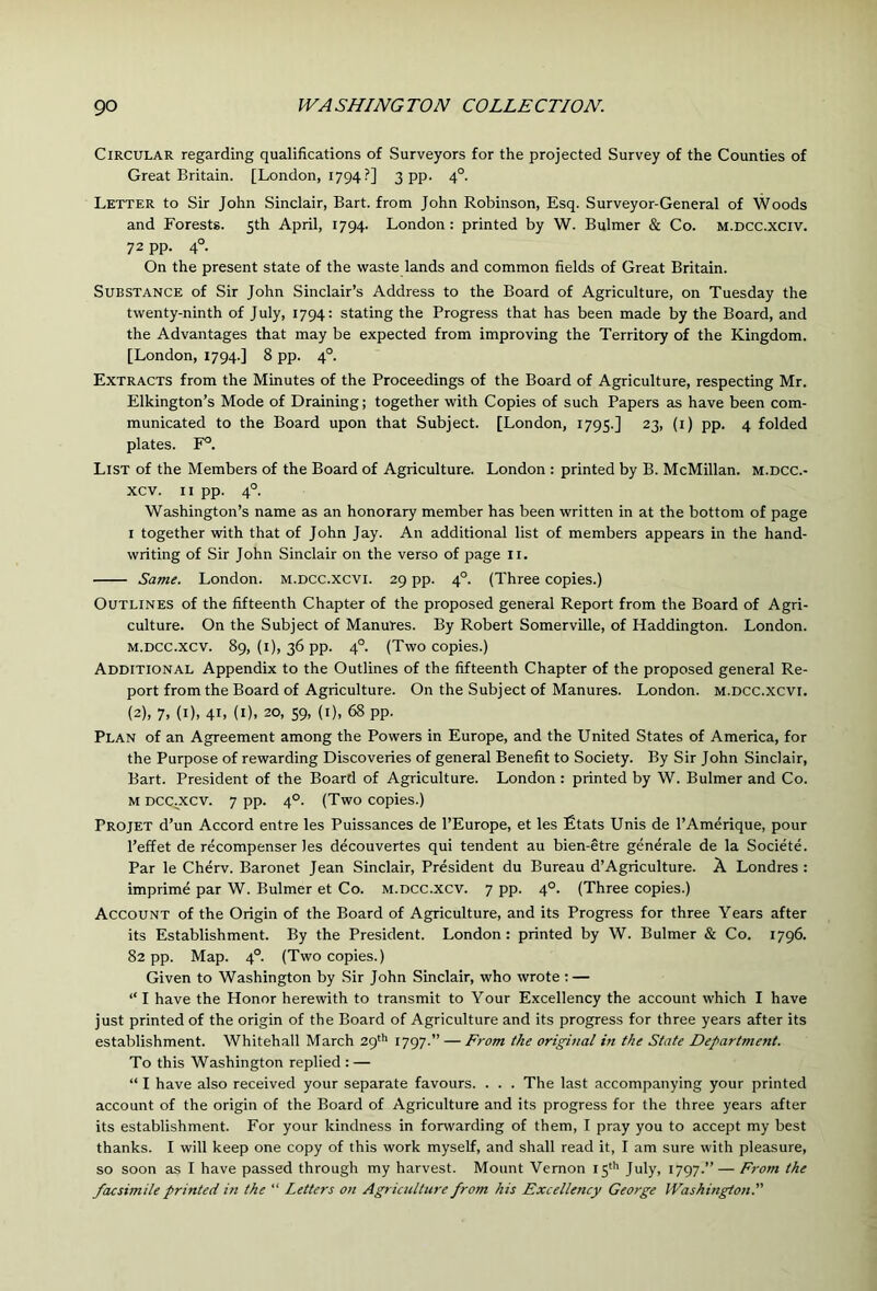 Circular regarding qualifications of Surveyors for the projected Survey of the Counties of Great Britain. [London, 1794?] 3 pp- 4°. Letter to Sir John Sinclair, Bart, from John Robinson, Esq. Surveyor-General of Woods and Forests. 5th April, 1794. London: printed by W. Bulmer & Co. m.dcc.xciv. 72 pp. 4°. On the present state of the waste lands and common fields of Great Britain. Substance of Sir John Sinclair’s Address to the Board of Agriculture, on Tuesday the twenty-ninth of July, 1794: stating the Progress that has been made by the Board, and the Advantages that may be expected from improving the Territory of the Kingdom. [London, 1794.] 8 pp. 4°. Extracts from the Minutes of the Proceedings of the Board of Agriculture, respecting Mr. Elkington’s Mode of Draining; together with Copies of such Papers as have been com- municated to the Board upon that Subject. [London, 1795.] 23, (i) pp. 4 folded plates. F°. List of the Members of the Board of Agriculture. London : printed by B. McMillan, m.dcc.- xcv. II pp. 4°. Washington’s name as an honorary member has been written in at the bottom of page I together with that of John Jay. An additional list of members appears in the hand- writing of Sir John Sinclair on the verso of page ii. Same. London, m.dcc.xcvi. 29 pp. 4°. (Three copies.) Outlines of the fifteenth Chapter of the proposed general Report from the Board of Agri- culture. On the Subject of Manures. By Robert Somerville, of Haddington. London. M.DCC.xcv. 89, (i), 36 pp. 4°. (Two copies.) Additional Appendix to the Outlines of the fifteenth Chapter of the proposed general Re- port from the Board of Agriculture. On the Subject of Manures. London, m.dcc.xcvi. (2), 7. (i). 41. (I). 20, 59, (I), 68 pp. Plan of an Agreement among the Powers in Europe, and the United States of America, for the Purpose of rewarding Discoveries of general Benefit to Society. By Sir John Sinclair, Bart. President of the Board of Agriculture. London : printed by W. Bulmer and Co. M Dcc^xcv. 7 pp. 4°. (Two copies.) Projet d’un Accord entre les Puissances de I’Europe, et les £tats Unis de I’Amerique, pour I’effet de recompenser les decouvertes qui tendent au bien-etre generale de la Societe. Par le Cherv. Baronet Jean Sinclair, President du Bureau d’Agriculture. A Londres : imprime par W. Bulmer et Co. m.dcc.xcv. 7 pp. 4°. (Three copies.) Account of the Origin of the Board of Agriculture, and its Progress for three Years after its Establishment. By the President. London: printed by W. Bulmer & Co. 1796. 82 pp. Map. 4°. (Two copies.) Given to Washington by Sir John Sinclair, who wrote ; — “I have the Honor herewith to transmit to Your Excellency the account which I have just printed of the origin of the Board of Agriculture and its progress for three years after its establishment. Whitehall March 29'’' 1797.” — From the original in the State Department. To this Washington replied : — “ I have also received your separate favours. . . . The last accompanying your printed account of the origin of the Board of Agriculture and its progress for the three years after its establishment. For your kindness in forwarding of them, I pray you to accept my best thanks. I will keep one copy of this work myself, and shall read it, I am sure with pleasure, so soon as I have passed through my harvest. Mount Vernon 15^’’ July, 1797.” — From the facsimile printed in the “ Letters on Agriculture from his Excellency George Washington.’'