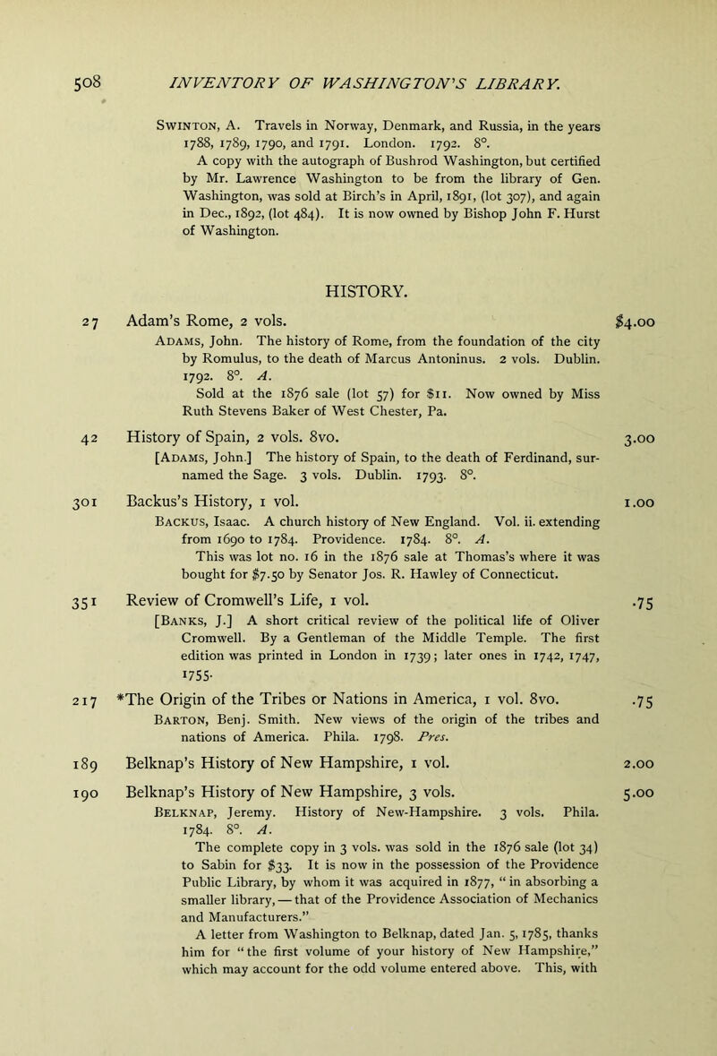 SwiNTON, A. Travels in Norway, Denmark, and Russia, in the years 1788, 1789, 1790, and 1791. London. 1792. 8°. A copy with the autograph of Bushrod Washington, but certified by Mr. Lawrence Washington to be from the library of Gen. Washington, was sold at Birch’s in April, 1891, (lot 307), and again in Dec., 1892, (lot 484). It is now owned by Bishop John F. Hurst of Washington. HISTORY. 27 Adam’s Rome, 2 vols. ;?4.oo Adams, John. The history of Rome, from the foundation of the city by Romulus, to the death of Marcus Antoninus. 2 vols. Dublin. 1792. 8°. A. Sold at the 1876 sale (lot 57) for $11. Now owned by Miss Ruth Stevens Baker of West Chester, Pa. 42 History of Spain, 2 vols. 8vo. 3.00 [Adams, John ] The history of Spain, to the death of Ferdinand, sur- named the Sage. 3 vols. Dublin. 1793. S°. 301 Backus’s History, i vol. i.oo Backus, Isaac. A church history of New England. Vol. ii. extending from 1690 to 1784. Providence. 1784. 8°. A. This was lot no. 16 in the 1876 sale at Thomas’s where it was bought for I7.50 by Senator Jos. R. Hawley of Connecticut. 351 Review of Cromwell’s Life, i vol. .75 [Banks, J.J A short critical review of the political life of Oliver Cromwell. By a Gentleman of the Middle Temple. The first edition was printed in London in 1739; later ones in 1742, 1747, I75S- 217 *The Origin of the Tribes or Nations in America, i vol. 8vo. .75 Barton, Benj. Smith. New views of the origin of the tribes and nations of America. Phila. 1798. Rm. 189 Belknap’s History of New Hampshire, i vol. 2.00 190 Belknap’s History of New Hampshire, 3 vols. 5.00 Belknap, Jeremy. History of New-Hampshire. 3 vols. Phila. 1784. 8°. A. The complete copy in 3 vols. was sold in the 1876 sale (lot 34) to Sabin for $jj. It is now in the possession of the Providence Public Library, by whom it was acquired in 1877, “ in absorbing a smaller library, — that of the Providence Association of Mechanics and Manufacturers.” A letter from Washington to Belknap, dated Jan. 5,1785, thanks him for “the first volume of your history of New Hampshire,” which may account for the odd volume entered above. This, with