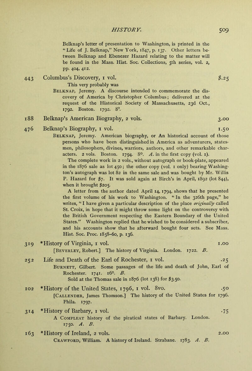 Belknap’s letter of presentation to Washington, is printed in the “Life of J. Belknap,” New York, 1847, p. 137. Other letters be- tween Belknap and Ebenezer Hazard relating to the matter will be found in the Mass. Hist. Soc. Collections, 5th series, vol. 2, pp. 404, 412. 443 Columbus’s Discovery, i vol. $.25 This very probably was Belknap, Jeremy. A discourse intended to commemorate the dis- covery of America by Christopher Columbus; delivered at the request of the Historical Society of Massachusetts, 23d Oct., 1792. Boston. 1792. 8°. 188 Belknap’s American Biography, 2 vols. 3.00 476 Belknap’s Biography, i vol. 1.50 Belknap, Jeremy. American biography, or An historical account of those persons who have been distinguished in America as adventurers, states- men, philosophers, divines, warriors, authors, and other remarkable char- acters. 2 vols. Boston. 1794. 8°. A. in the first copy (vol. i). The complete work in 2 vols., without autograph or book-plate, appeared in the 1876 sale as lot 450; the other copy (vol. i only) bearing Washing- ton’s autograph was lot 82 in the same sale and was bought by Mr. Willis P. Hazard for JP7. It was sold again at Birch’s in April, 1892 (lot 844), when it brought $20$. A letter from the author dated April 14, 1794, shows that he presented the first volume of his work to Washington. “In the 326th page,” he writes, “ I have given a particular description of the place originally called St. Croix, in hope that it might throw some light on the controversy with the British Government respecting the Eastern Boundary of the United States.” Washington replied that he wished to be considered a subscriber, and his accounts show that he afterward bought four sets. See Mass. Hist. Soc. Proc. 1858-60, p. 136. 319 * History of Virginia, I vol. i.oo [Beverley, Robert.] The history of Virginia. London. 1722. B. 252 Life and Death of the Earl of Rochester, i vol. .25 Burnett, Gilbert. Some passages of the life and death of John, Earl of Rochester. 1741. 16°. B. Sold at the Thomas sale in 1876 (lot 138) for $3.50. 102 ^History of the United States, 1796, i vol. 8vo. .50 [Callender, James Thomson.] The history of the United States for 1796. Phila. 1797. 314 * History of Barbary, i vol. -75 A CoMPLEAT history of the piratical states of Barbary. London. 1750. A. B. 163 * History of Ireland, 2 vols. 2.00 Crawford, William. A history of Ireland. Strabane. 1783. A. B.