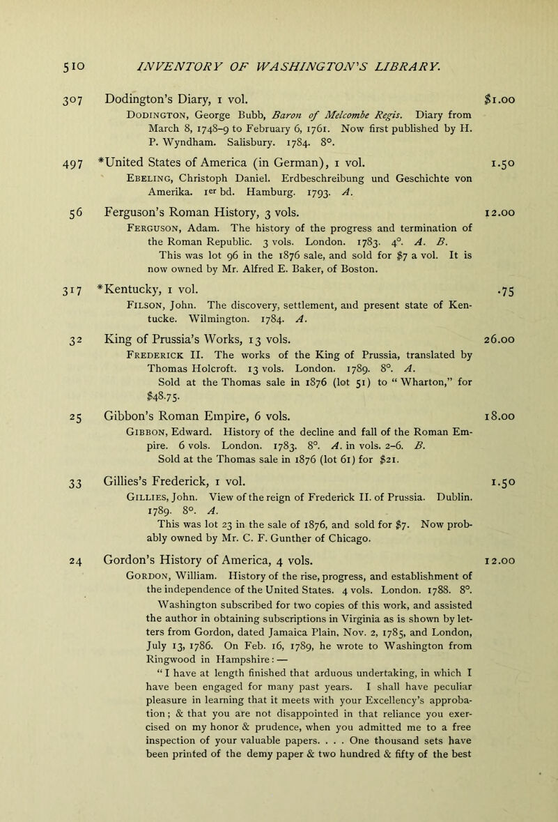 307 Dodington’s Diary, i vol. Dodington, George Bubb, Baron of Melcombe Regis. Diary from March 8, 1748-9 to February 6, 1761. Now first published by H. P. Wyndham. Salisbury. 1784. 8°. 497 ^United States of America (in German), i vol. Ebeling, Christoph Daniel. Erdbeschreibung und Geschichte von Amerika. ler bd. Hamburg. 1793. A. 56 Ferguson’s Roman History, 3 vols. Ferguson, Adam. The history of the progress and termination of the Roman Republic. 3 vols. London. 1783. 4°. A. B. This was lot 96 in the 1876 sale, and sold for $7 a vol. It is now owned by Mr. Alfred E. Baker, of Boston. 317 *Kentucky, i vol. Filson, John. The discovery, settlement, and present state of Ken- tucke. Wilmington. 1784. A. 32 King of Prussia’s Works, 13 vols. Frederick II. The works of the King of Prussia, translated by Thomas Holcroft. 13 vols. London. 1789. 8°. A. Sold at the Thomas sale in 1876 (lot 51) to “Wharton,” for ^48.75. 25 Gibbon’s Roman Empire, 6 vols. Gibbon, Edward. History of the decline and fall of the Roman Em- pire. 6 vols. London. 1783. 8°. A. in vols. 2-6. B. Sold at the Thomas sale in 1876 (lot 61) for $21. 33 Gillies’s Frederick, i vol. Gillies, John. View of the reign of Frederick II. of Prussia. Dublin. 1789. 8°. A. This was lot 23 in the sale of 1876, and sold for $7. Now prob- ably owned by Mr. C. F. Gunther of Chicago. 24 Gordon’s History of America, 4 vols. Gordon, William. History of the rise, progress, and establishment of the independence of the United States. 4 vols. London. 1788. 8°. Washington subscribed for two copies of this work, and assisted the author in obtaining subscriptions in Virginia as is shown by let- ters from Gordon, dated Jamaica Plain, Nov. 2, 1785, and London, July 13, 1786. On Feb. 16, 1789, he wrote to Washington from Ringwood in Hampshire: — “ I have at length finished that arduous undertaking, in which I have been engaged for many past years. I shall have peculiar pleasure in learning that it meets with your Excellency’s approba- tion ; & that you are not disappointed in that reliance you exer- cised on my honor & prudence, when you admitted me to a free inspection of your valuable papers. . . . One thousand sets have been printed of the demy paper & two hundred & fifty of the best ^I.OO 1.50 12.00 •75 26.00 18.00 1.50 12.00