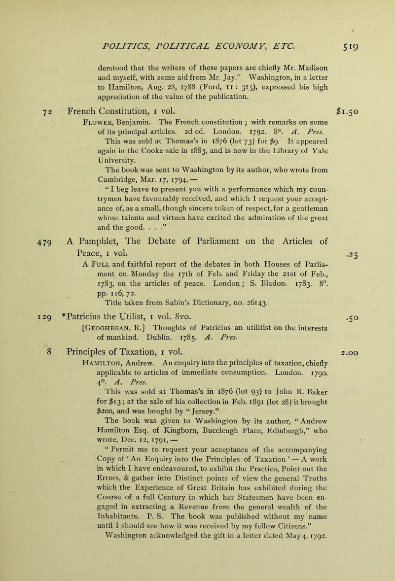 derstood that the writers of these papers are chiefly Mr. Madison and myself, with some aid from Mr. Jay.” Wa.shington, in a letter to Hamilton, Aug. 28, 1788 (Ford, ii : 315), expressed his high appreciation of the value of the publication. 72 French Constitution, i vol. Flower, Benjamin. The French constitution j with remarks on some of its principal articles. 2d ed. London. 1792. 8°. A. Pres. This was sold at Thomas’s in 1876 (lot 73) for $g. It appeared again in the Cooke sale in 1883, and is now in the Library of Yale University. The book was sent to Washington by its author, who wrote from Cambridge, Mar. 17, 1794,— “ I beg leave to present you with a performance which my coun- trymen have favourably received, and which I request your accept- ance of, as a small, though sincere token of respect, for a gentleman whose talents and virtues have excited the admiration of the great and the good. . . .” 479 A Pamphlet, The Debate of Parliament on the Articles of Peace, i vol. A Full and faithful report of the debates in both Houses of Parlia- ment on Monday the 17th of Feb. and Friday the 21st of Feb., 1783, on the articles of peace. London ; S. Bladon. 1783. 8°. pp. 116, 72. Title taken from Sabin’s Dictionary, no. 26143. 129 *Patricius the Utilist, i vol. 8vo. [Geoghegan, R.] Thoughts of Patricius an utilitist on the interests of mankind. Dublin. 1785. A. Pres. 8 Principles of Taxation, i vol. Hamilton, Andrew. An enquiry into the principles of taxation, chiefly applicable to articles of immediate consumption. London. 1790. 4°. A. Pres. This was sold at Thomas’s in 1876 (lot 93) to John R. Baker for ^13 ; at the sale of his collection in Feb. 1891 (lot 28) it brought $200, and was bought by “ Jersey.” The book was given to Washington by its author, “Andrew Hamilton Esq. of Kingborn, Buccleugh Place, Edinburgh,” who wrote, Dec. 12, 1791,— “ Permit me to request your acceptance of the accompanying Copy of ‘An Enquiry into the Principles of Taxation ’ — A work in which I have endeavoured, to exhibit the Practice, Point out the Errors, & gather into Distinct points of view the general Truths which the Experience of Great Britain has exhibited during the Course of a full Century in which her Statesmen have been en- gaged in extracting a Revenue from the general wealth of the Inhabitants. P. S. The book was published without my name until I should see how it was received by my fellow Citizens.” Washington acknowledged the gift in a letter dated May 4,1792. ^1.50 •25 •50 2.00