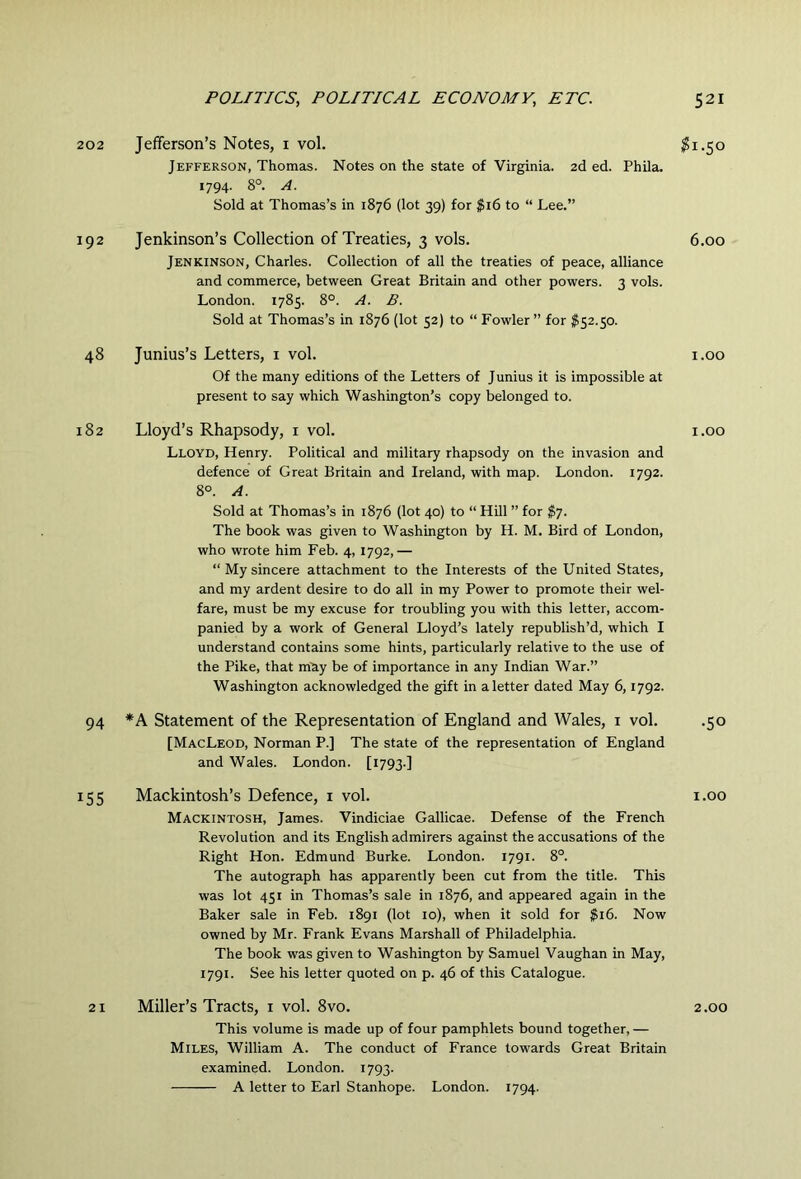 202 192 48 182 94 155 Jefferson’s Notes, i vol. Jefferson, Thomas. Notes on the state of Virginia. 2d ed. Phila. 1794. 8°. A. Sold at Thomas’s in 1876 (lot 39) for $16 to “ Lee.” Jenkinson’s Collection of Treaties, 3 vols. Jenkinson, Charles. Collection of all the treaties of peace, alliance and commerce, between Great Britain and other powers. 3 vols. London. 1785. 8°. A. B. Sold at Thomas’s in 1876 (lot 52) to “ Fowler” for $52.50. Junius’s Letters, i vol. Of the many editions of the Letters of J unius it is impossible at present to say which Washington’s copy belonged to. Lloyd’s Rhapsody, i vol. Lloyd, Henry. Political and military rhapsody on the invasion and defence of Great Britain and Ireland, with map. London. 1792. 8°. A. Sold at Thomas’s in 1876 (lot 40) to “ Hill ” for $7. The book was given to Washington by H. M. Bird of London, who wrote him Feb. 4, 1792,— “ My sincere attachment to the Interests of the United States, and my ardent desire to do all in my Power to promote their wel- fare, must be my excuse for troubling you with this letter, accom- panied by a work of General Lloyd’s lately republish’d, which I understand contains some hints, particularly relative to the use of the Pike, that m^iy be of importance in any Indian War.” Washington acknowledged the gift in a letter dated May 6,1792. *A Statement of the Representation of England and Wales, i vol. [MacLeod, Norman P.] The state of the representation of England and Wales. London. [1793.] Mackintosh’s Defence, i vol. Mackintosh, James. Vindiciae Gallicae. Defense of the French Revolution and its English admirers against the accusations of the Right Hon. Edmund Burke. London. 1791. 8°. The autograph has apparently been cut from the title. This was lot 451 in Thomas’s sale in 1876, and appeared again in the Baker sale in Feb. 1891 (lot 10), when it sold for $16. Now owned by Mr. Frank Evans Marshall of Philadelphia. The book was given to Washington by Samuel Vaughan in May, 1791. See his letter quoted on p. 46 of this Catalogue. Miller’s Tracts, i vol. 8vo. This volume is made up of four pamphlets bound together, — Miles, William A. The conduct of France towards Great Britain examined. London. 1793. A letter to Earl Stanhope. London. 1794. ^1.50 6.00 1.00 1.00 •50 1.00 2.00