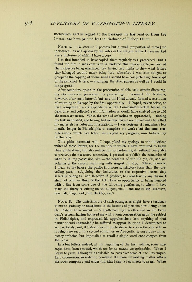 inclosures, and in regard to the passages he has omitted from the letters, are here printed by the kindness of Bishop Hurst. Note A. — At present 1 possess but a small proportion of them [the inclosures], as will appear by the notes in the margin, where I have marked every inclosure of which I have a copy. I at first intended to have copied them regularly as I proceeded: but I found the files in such confusion as rendered this impracticable, — most of the inclosures being misplaced, few having any marks to shew what letters they belonged to, and many being lost; wherefore I was soon obliged to postpone the copying of them, until 1 should have completed my transcript of the principal letters, — arranging the other papers as well as I could in my progress. After some time spent in the prosecution of this task, certain discourag- ing circumstances prevented my proceeding. I resumed the business, however, after some interval, but not till I had already formed a resolution of returning to Europe by the first opportunity. I hoped, nevertheless, to have completed the correspondence of the Commander-in-chief before my departure, and collected such information as would have enabled me to add the necessary notes. When the time of embarkation approached, — finding my task unfinished, and having had neither leisure nor opportunity to collect my materials for notes and illustrations, — I was desirous of remaining a few months longer in Philadelphia to complete the work: but the same con- siderations, which had before interrupted my progress, now forbade my further stay. This plain statement will, I hope, plead my apology to the illustrious writer of these letters, for the manner in which I have ventured to begin their publication ; and also induce him to pardon me, if, without being able to preserve the necessary connexion, I proceed to publish the remainder of what is in my possession, viz. — the contents of the 6th, yth^ gth^ and p'h volumes of the record, beginning with August i6, 1779. These, however, I mean to lay before the public in a more satisfactory form than the pre- ceding part, — subjoining the inclosures to the respective letters they severally belong to: and in order, if possible, to avoid leaving any chasm, I shall not print anything further till I have an opportunity of being honored with a line from some one of the following gentlemen, to whom I have taken the liberty of writing on the subject, viz. — the honbie Mr Madison, hon. Mr Page, and John Beckley, esqre Note B. The omissions are of such passages as might have a tendency to excite jealousy or uneasiness in the bosoms of persons now living under the Federal Government. — A gentleman, high in office and in the Presi- dent’s esteem, having honored me with a long conversation upon the subject in Philadelphia, and expressed his apprehensions lest anything of that nature should unguardedly be suffered to appear in print, I determined to act cautiously, and, if I should err in the business, to err on the safe side,— it being very easy, in a second edition or an Appendix, to supply any unnec- essary omission but impossible to recall a single word once escaped from the press. In a few letters, indeed, at the beginning of the first volume, some pas- sages have been omitted, which are by no means exceptionable. When I began to print, I thought it advisable to pass over some of the less impor- tant occurrences, in order to condense the more interesting matter into a narrower compass ; and under this idea I sent a few sheets to press. When