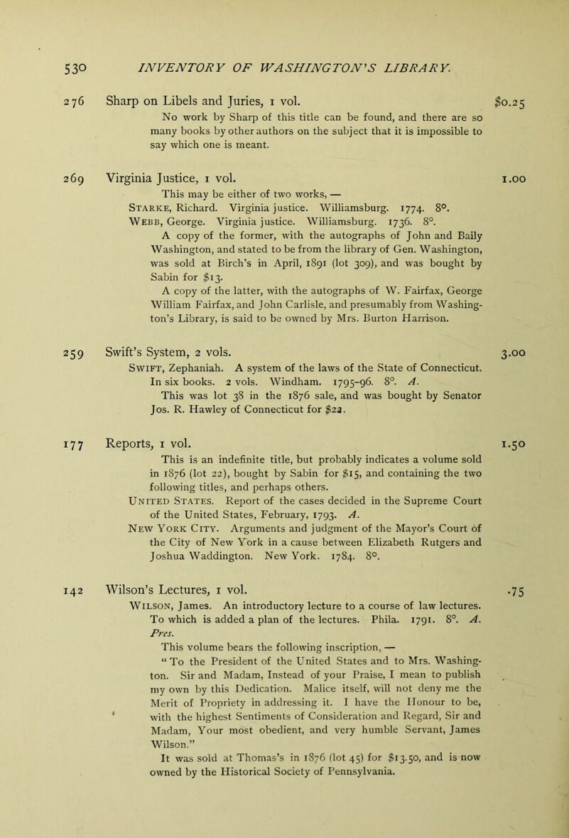 276 Sharp on Libels and Juries, i vol. $0.25 No work by Sharp of this title can be found, and there are so many books by other authors on the subject that it is impossible to say which one is meant. 269 Virginia Justice, i vol. i.oo This may be either of two works, — Starke, Richard. Virginia justice. Williamsburg. 1774. 8°. Webb, George. Virginia justice. Williamsburg. 1736. 8°. A copy of the former, with the autographs of John and Baily Washington, and stated to be from the library of Gen. Washington, was sold at Birch’s in April, 1S91 (lot 309), and was bought by Sabin for $13. A copy of the latter, with the autographs of W. Fairfax, George William Fairfax, and John Carlisle, and presumably from Washing- ton’s Library, is said to be owned by Mrs. Burton Harrison. 259 Swift’s System, 2 vols. 3.00 Swift, Zephaniah. A system of the laws of the State of Connecticut. In six books. 2 vols. Windham. 1795-96. 8°. A. This was lot 38 in the 1876 sale, and was bought by Senator Jos. R. Hawley of Connecticut for ^23. 177 Reports, i vol. 1.50 This is an indefinite title, but probably indicates a volume sold in 1876 (lot 22), bought by Sabin for $i$, and containing the two following titles, and perhaps others. United States. Report of the cases decided in the Supreme Court of the United States, February, 1793. A. New York City. Arguments and judgment of the Mayor’s Court of the City of New York in a cause between Elizabeth Rutgers and Joshua Waddington. New York. 1784. 8°. 142 Wilson’s Lectures, i vol. .75 Wilson, James. An introductory lecture to a course of law lectures. To which is added a plan of the lectures. Phila. 1791. 8°. A. Pres. This volume bears the following inscription, — “To the President of the United States and to Mrs. Washing- ton. Sir and Madam, Instead of your Praise, I mean to publish my own by this Dedication. Malice itself, will not deny me the Merit of Propriety in addressing it. I have the Honour to be, ‘ with the highest Sentiments of Consideration and Regard, Sir and Madam, Your most obedient, and very humble Servant, James Wilson.” It was sold at Thomas’s in 1876 (lot 45) for $13.50, and is now owned by the Historical Society of Pennsylvania.