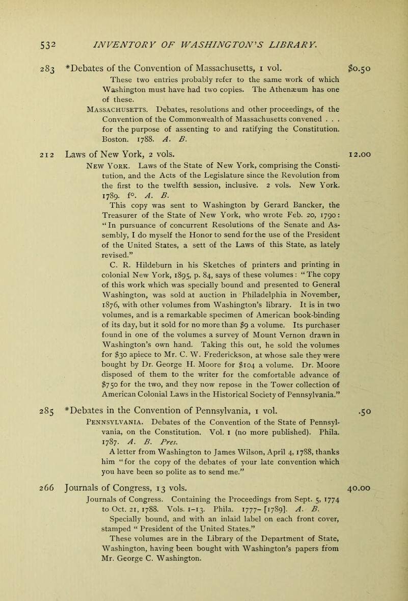 283 ^Debates of the Convention of Massachusetts, i vol. ^0.50 These two entries probably refer to the same work of which Washington must have had two copies. The Athenaeum has one of these. Massachusetts. Debates, resolutions and other proceedings, of the Convention of the Commonwealth of Massachusetts convened . . . for the purpose of assenting to and ratifying the Constitution. Boston. 1788. A. B. 212 Laws of New York, 2 vols. 12.00 New York. Laws of the State of New York, comprising the Consti- tution, and the Acts of the Legislature since the Revolution from the first to the twelfth session, inclusive. 2 vols. New York. 1789. f°. A. B. This copy was sent to Washington by Gerard Bancker, the Treasurer of the State of New York, who wrote Feb. 20, 1790; “ In pursuance of concurrent Resolutions of the Senate and As- sembly, I do myself the Honor to send for the use of the President of the United States, a sett of the Laws of this State, as lately revised.” C. R. Hildeburn in his Sketches of printers and printing in colonial New York, 1895, P- ^4> these volumes: “The copy of this work which was specially bound and presented to General Washington, was sold at auction in Philadelphia in November, 1876, with other volumes from Washington’s library. It is in two volumes, and is a remarkable specimen of American book-binding of its day, but it sold for no more than ^9 a volume. Its purchaser found in one of the volumes a survey of Mount Vernon drawn in Washington’s own hand. Taking this out, he sold the volumes for $30 apiece to Mr. C. W. Frederickson, at whose sale they were bought by Dr. George H. Moore for ^104 a volume. Dr. Moore disposed of them to the writer for the comfortable advance of $750 for the two, and they now repose in the Tower collection of American Colonial Laws in the Historical Society of Pennsylvania.” 285 ^Debates in the Convention of Pennsylvania, i vol. .50 Pennsylvania. Debates of the Convention of the State of Pennsyl- vania, on the Constitution. Vol. i (no more published). Phila. 1787. A. B. Pres. A letter from Washington to James Wilson, April 4, 1788, thanks him “ for the copy of the debates of your late convention which you have been so polite as to send me.” 266 Journals of Congress, 13 vols. 40.00 Journals of Congress. Containing the Proceedings from Sept. 5, 1774 to Oct. 21, 1788. Vols. 1-13. Phila. 1777- [1789]. A. B. Specially bound, and with an inlaid label on each front cover, stamped “ President of the United States.” These volumes are in the Library of the Department of State, Washington, having been bought with Washington’s papers from Mr. George C. Washington.