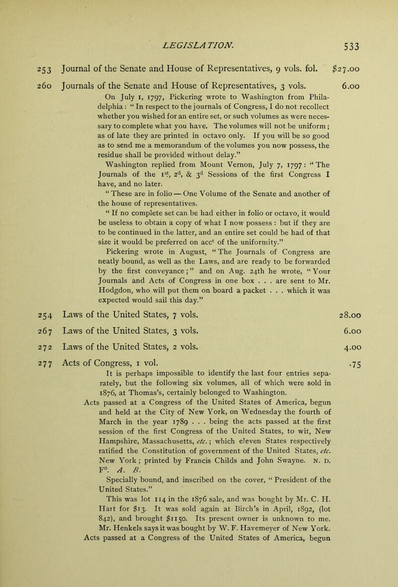 253 Journal of the Senate and House of Representatives, 9 vols. fol. ^27.00 260 Journals of the Senate and House of Representatives, 3 vols. 6.00 On July I, 1797, Pickering wrote to Washington from Phila- delphia : “ In respect to the journals of Congress, I do not recollect whether you wished for an entire set, or such volumes as were neces- sary to complete what you have. The volumes will not be uniform; as of late they are printed in octavo only. If you will be so good as to send me a memorandum of the volumes you now possess, the residue shall be provided without delay.” Washington replied from Mount Vernon, July 7, 1797: “The Journals of the i®?, 2'*, & 3^ Sessions of the first Congress I have, and no later. “These are in folio — One Volume of the Senate and another of the house of representatives. “ If no complete set can be had either in folio or octavo, it would be useless to obtain a copy of what I now possess : but if they are to be continued in the latter, and an entire set could be had of that size it would be preferred on acc‘ of the uniformity.” Pickering wrote in August, “ The Journals of Congress are neatly bound, as well as the Laws, and are ready to be forwarded by the first conveyance;” and on Aug. 24th he wrote, “Your Journals and Acts of Congress in one box . . . are sent to Mr. Hodgdon, who will put them on board a packet . . . which it was expected would sail this day.” 254 Laws of the United States, 7 vols. 28.00 267 Laws of the United States, 3 vols. 6.00 272 Laws of the United States, 2 vols. 4.00 277 Acts of Congress, i vol. •75 It is perhaps impossible to identify the last four entries sepa- rately, but the following six volumes, all of which were sold in 1876, at Thomas’s, certainly belonged to Washington. Acts passed at a Congress of the United States of America, begun and held at the City of New York, on Wednesday the fourth of March in the year 1789 . . . being the acts passed at the first session of the first Congress of the United States, to wit. New Hampshire, Massachusetts, etc.; which eleven States respectively ratified the Constitution of government of the United States, etc. New York ; printed by Francis Childs and John Swayne. N. D. F°. A. B. Specially bound, and inscribed on the cover, “ President of the United States.” This was lot 114 in the 1876 sale, and was bought by Mr. C. H. Ilait for 513. It was sold again at Birch’s in April, 1892, (lot 842), and brought $1150. Its present owner is unknown to me. Mr. Henkels says it was bought by W. F. Havemeyer of New York. Acts passed at a Congress of the United States of America, begun