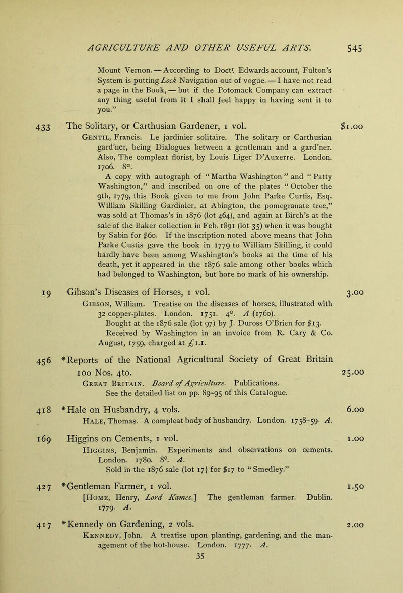 Mount Vernon. — According to DocU Edwards account, Fulton’s System is putting Navigation out of vogue. — I have not read a page in the Book, — but if the Potomack Company can extract any thing useful from it I shall feel happy in having sent it to you.” 433 The Solitary, or Carthusian Gardener, i vol. Gentil, Francis. Le jardinier solitaire. The solitary or Carthusian gard’ner, being Dialogues between a gentleman and a gard’ner. Also, The compleat florist, by Louis Liger D’Auxerre. London. 1706. 8°. A copy with autograph of “ Martha Washington ” and “ Patty Washington,” and inscribed on one of the plates “ October the gth, 1779, this Book given to me from John Parke Curtis, Esq. William Skilling Gardinier, at Abington, the pomegranate tree,” was sold at Thomas’s in 1876 (lot 464), and again at Birch’s at the sale of the Baker collection in Feb. 1891 (lot 35) when it was bought by Sabin for $60. If the inscription noted above means that John Parke Custis gave the book in 1779 to William Skilling, it could hardly have been among Washington’s books at the time of his death, yet it appeared in the 1876 sale among other books which had belonged to Washington, but bore ho mark of his ownership. 19 Gibson’s Diseases of Horses, i vol. Gibson, William. Treatise on the diseases of horses, illustrated with 32 copper-plates. London. 1751. 4°. A (1760). Bought at the 1876 sale (lot 97) by J. Duross O’Brien for $13. Received by Washington in an invoice from R. Cary & Co. August, 1759, charged at £i.i. 456 *Reports of the National Agricultural Society of Great Britain 100 Nos. 4to. Great Britain. Board of Agriculture. Publications. See the detailed list on pp. 89-95 this Catalogue. 418 *Hale on Husbandry, 4 vols. Hale, Thomas. A compleat body of husbandry. London. 1758-59. A. 169 Higgins on Cements, i vol. Higgins, Benjamin. Experiments and observations on cements. London. 1780. 8°. A. Sold in the 1876 sale (lot 17) for $iy to “Smedley.” 427 ^Gentleman Farmer, i vol. [Home, Henry, Lord Rizmes.] The gentleman farmer. Dublin. 1779. A. 417 ^Kennedy on Gardening, 2 vols. Kennedy, John. A treatise upon planting, gardening, and the man- agement of the hot-house. London. 1777- A. 35 $1.00 3.00 25.00 6.00 1.00 1.50 2.00