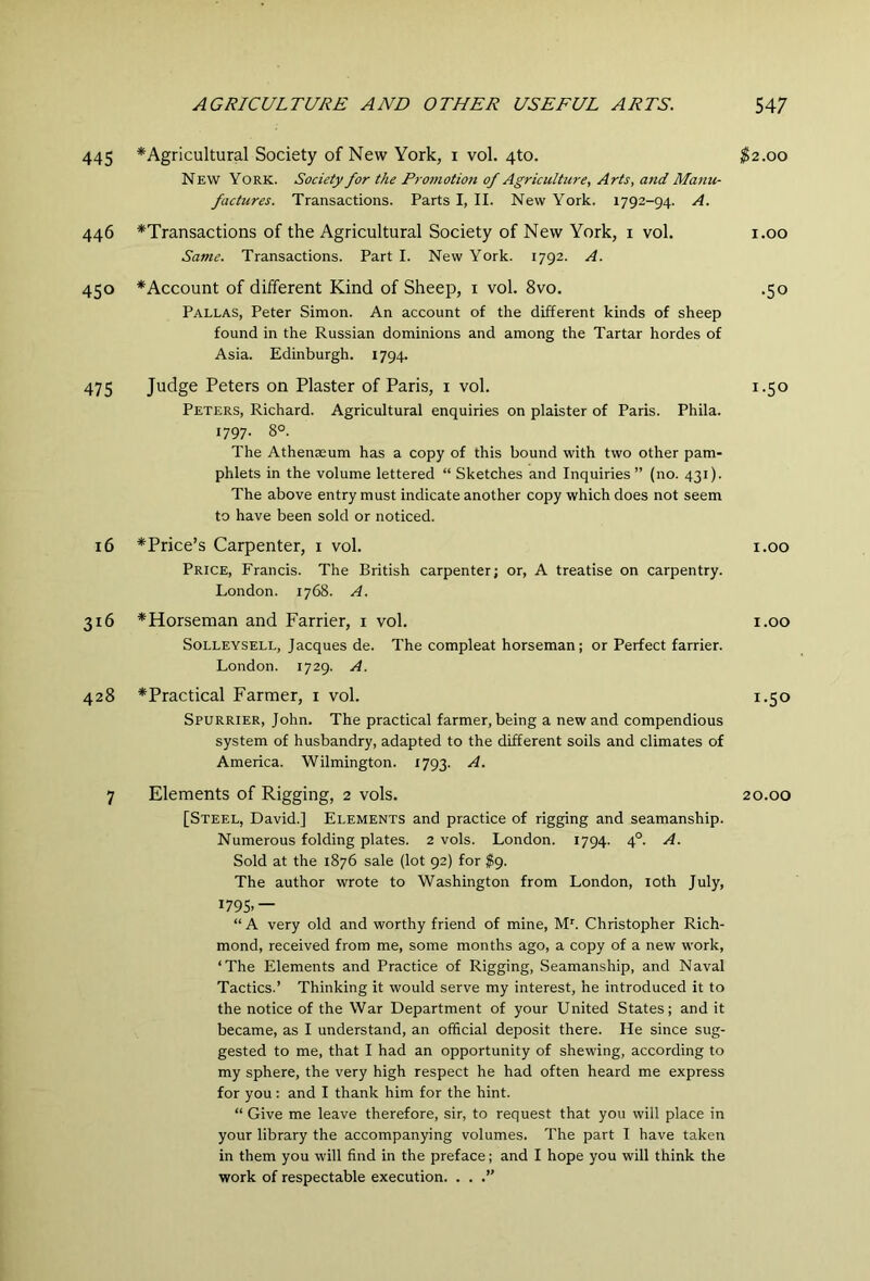 445 *Agricultural Society of New York, i vol. 4to. New York. Society for the Proinotion of Agriculture, Arts, and Manu- factures. Transactions. Parts I, II. New York. 1792-94. A. 446 ^Transactions of the Agricultural Society of New York, i vol. Same. Transactions. Part I. New York. 1792. A. 450 ^Account of dilferent Kind of Sheep, i vol. 8vo. Pallas, Peter Simon. An account of the different kinds of sheep found in the Russian dominions and among the Tartar hordes of Asia. Edinburgh. 1794. 475 Judge Peters on Plaster of Paris, i vol. Peters, Richard. Agricultural enquiries on plaister of Paris. Phila. 1797. 8°. The Athenaeum has a copy of this bound with two other pam- phlets in the volume lettered “ Sketches and Inquiries” (no. 431). The above entry must indicate another copy which does not seem to have been sold or noticed. 16 ^Price’s Carpenter, i vol. Price, Francis. The British carpenter; or, A treatise on carpentry. London. 1768. A. 316 ^Horseman and Farrier, i vol. Solleysell, Jacques de. The compleat horseman; or Perfect farrier. London. 1729. A. 428 *Practical Farmer, i vol. Spurrier, John. The practical farmer, being a new and compendious system of husbandry, adapted to the different soils and climates of America. Wilmington. 1793. A. 7 Elements of Rigging, 2 vols. [Steel, David.] Elements and practice of rigging and seamanship. Numerous folding plates. 2 vols. London. 1794. 4°. A. Sold at the 1876 sale (lot 92) for $9. The author wrote to Washington from London, loth July, 1795.— “ A very old and worthy friend of mine, M'. Christopher Rich- mond, received from me, some months ago, a copy of a new work, ‘The Elements and Practice of Rigging, Seamanship, and Naval Tactics.’ Thinking it would serve my interest, he introduced it to the notice of the War Department of your United States; and it became, as I understand, an official deposit there. He since sug- gested to me, that I had an opportunity of shewing, according to my sphere, the very high respect he had often heard me express for you: and I thank him for the hint. “ Give me leave therefore, sir, to request that you will place in your library the accompanying volumes. The part I have taken in them you will find in the preface; and I hope you will think the work of respectable execution. . . .” $2.00 1.00 •50 1.50 1.00 1.00 1.50 20.00