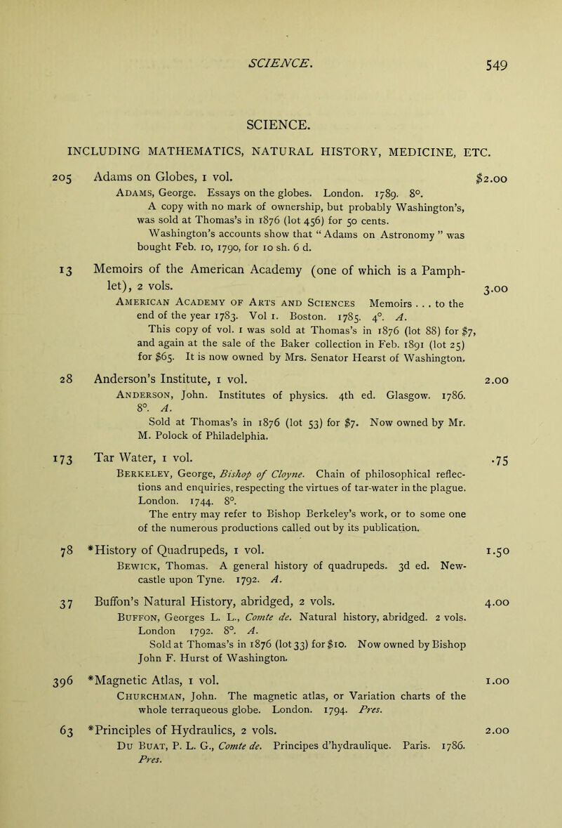 SCIENCE. INCLUDING MATHEMATICS, NATURAL HISTORY, MEDICINE, ETC. 205 Adams on Globes, i vol. $2.00 Adams, George. Essays on the globes. London. 1789. 8°. A copy with no mark of ownership, but probably Washington’s, was sold at Thomas’s in 1876 (lot 456) for 50 cents. Washington’s accounts show that “Adams on Astronomy ” was bought Feb. 10, 1790, for 10 sh. 6 d. 13 Memoirs of the American Academy (one of which is a Pamph- let), 2 vols. 3.00 American Academy of Arts and Sciences Memoirs ... to the end of the year 1783. Vol i. Boston. 1785. 4°. A. This copy of vol. i was sold at Thomas’s in 1876 (lot 88) for $7, and again at the sale of the Baker collection in Feb. 1891 (lot 25) for $65. It is now owned by Mrs. Senator Hearst of Washington. 28 Anderson’s Institute, i vol. 2.00 Anderson, John. Institutes of physics. 4th ed. Glasgow. 1786. 8°. A. Sold at Thomas’s in 1876 (lot 53) for $y. Now owned by Mr. M. Polock of Philadelphia. 173 Tar Water, i vol. .75 Berkeley, George, Bishop of Cloyne. Chain of philosophical reflec- tions and enquiries, respecting the virtues of tar-water in the plague. London. 1744. 8°. The entry may refer to Bishop Berkeley’s work, or to some one of the numerous productions called out by its publication. 78 *History of Quadrupeds, i vol. 1.50 Bewick, Thomas. A general history of quadrupeds. 3d ed. New- castle upon Tyne. 1792. A. 37 Buffon’s Natural History, abridged, 2 vols. 4.00 Buffon, Georges L. L., Comte de. Natural history, abridged. 2 vols. London 1792. 8°. A. Sold at Thomas’s in 1876 (lot 33) for^io. Now owned by Bishop John F. Hurst of Washington. 396 *Magnetic Atlas, i vol. i.oo Churchman, John. The magnetic atlas, or Variation charts of the whole terraqueous globe. London. 1794. P7-es. 63 ^Principles of Hydraulics, 2 vols. 2.00 Du Buat, P. L. G., Comte de. Principes d’hydraulique. Paris. 1786. Pres.