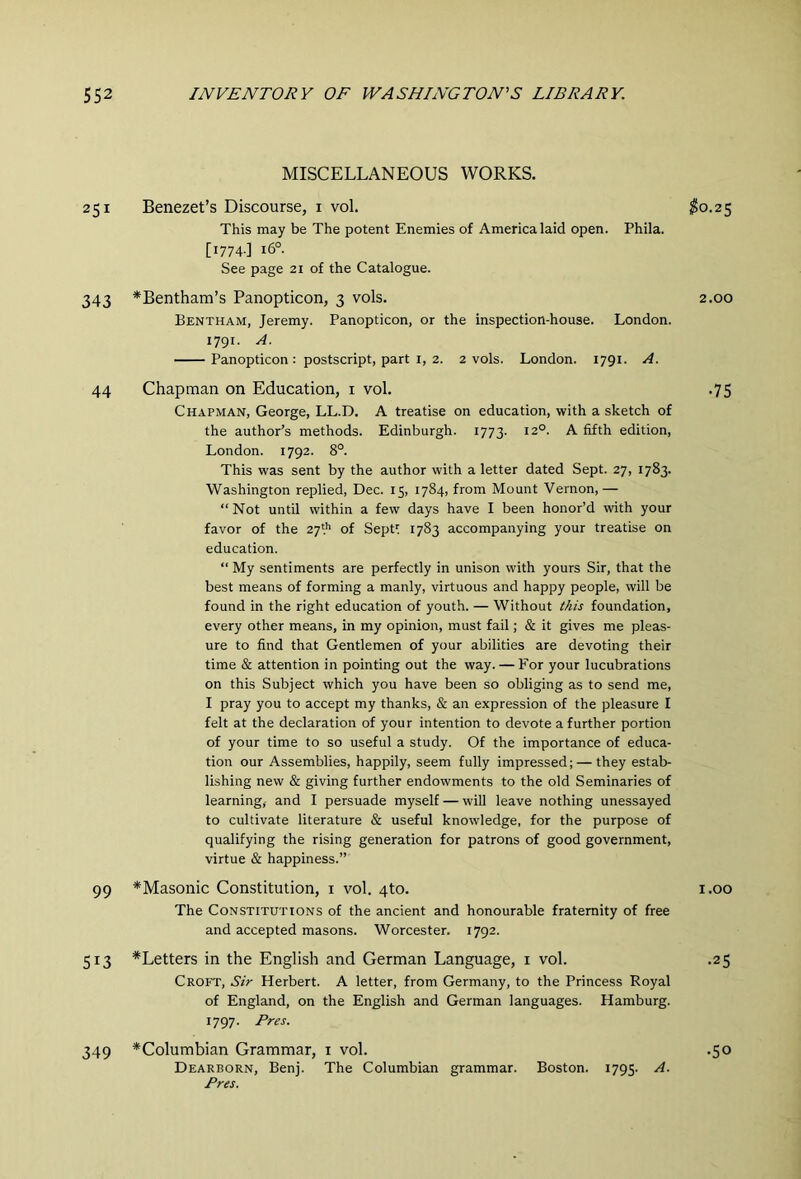 MISCELLANEOUS WORKS. 251 Benezet’s Discourse, i vol. $0.2^ This may be The potent Enemies of America laid open. Phila. [1774.] 16°. See page 21 of the Catalogue. 343 *Bentham’s Panopticon, 3 vols. 2.00 Bentham, Jeremy. Panopticon, or the inspection-house. London. 1791. A. Panopticon : postscript, part I, 2. 2 vols. London. 1791. A. 44 Chapman on Education, i vol. .75 Chapman, George, LL.D. A treatise on education, with a sketch of the author’s methods. Edinburgh. 1773. 12°. A fifth edition, London. 1792. 8°. This was sent by the author with a letter dated Sept. 27, 1783. Washington replied, Dec. 15, 1784, from Mount Vernon,— “ Not until within a few days have I been honor’d with your favor of the 27'.'’ of Sept^ 1783 accompanying your treatise on education. “ My sentiments are perfectly in unison with yours Sir, that the best means of forming a manly, virtuous and happy people, will be found in the right education of youth. — Without iAis foundation, every other means, in my opinion, must fail; & it gives me pleas- ure to find that Gentlemen of your abilities are devoting their time & attention in pointing out the way. — For your lucubrations on this Subject which you have been so obliging as to send me, I pray you to accept my thanks, & an expression of the pleasure I felt at the declaration of your intention to devote a further portion of your time to so useful a study. Of the importance of educa- tion our Assemblies, happily, seem fully impressed; — they estab- lishing new & giving further endowments to the old Seminaries of learning, and I persuade myself — will leave nothing unessayed to cultivate literature & useful knowledge, for the purpose of qualifying the rising generation for patrons of good government, virtue & happiness.” 99 * Masonic Constitution, i vol. 4to. i.oo The Constitutions of the ancient and honourable fraternity of free and accepted masons. Worcester. 1792. 513 ^Letters in the English and German Language, i vol. .25 Croft, Sir Herbert. A letter, from Germany, to the Princess Royal of England, on the English and German languages. Hamburg. 1797. Pres. 349 ^Columbian Grammar, i vol. .50 Dearborn, Benj. The Columbian grammar. Boston. 1795. A. Pres.