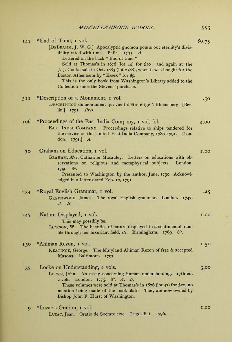 147 *End of Time, i vol. [DeBrahm, J. W. G.] Apocalyptic gnomon points out eternity’s divis- ibility rated with time. Phila. 1795. A. Lettered on the back “ End of time.” Sold at Thomas’s in 1876 (lot 44) for $10; and again at the J. J. Cooke sale in Oct. 1883 (lot 2588), when it was bought for the Boston Athenaeum by “Essex” for $9. This is the only book from Washington’s Library added to the Collection since the Stevens’ purchase. 511 106 ^Description of a Monument, i vol. Description du monument qui vient d’etre erige k Rheinsberg. lin.] 1791. Rres. [Ber- ^0.75 ^Proceedings of the East India Company, i vol. fol. East India Company. Proceedings relative to ships tendered for the service of the United East-India Company, 1780-1791. [Lon- don. 1791.] A. •50 4.00 70 Graham on Education, i vol. Graham, Mrs. Catharine Macauley. Letters on educations with ob- servations on religious and metaphysical subjects. London. 1790. 8°. Presented to Washington by the author, June, 1790. Acknowl- edged in a letter dated Feb. 10, 1791. 2.00 234 *Royal English Grammar, i vol. Greenwood, James. The royal English grammar. A. B. London. 1747. •25 247 Nature Displayed, i vol. i.oo This may possibly be, Jackson, W. The beauties of nature displayed in a sentimental ram- ble through her luxuriant field, etc. Birmingham. 1769. 8°. 130 *Ahiman Rezon, i vol. 1.50 Keatinge, George. The Maryland Ahiman Rezon of free & accepted Masons. Baltimore. 1797. 35 Locke on Understanding, 2 vols. Locke, John. An essay concerning human understanding. 17th ed. 2 vols. London. 1775. 8°. A. B. These volumes were sold at Thomas’s in 1876 (lot 47) for $20, no mention being made of the book-plate. They are now owned by Bishop John F. Hurst of Washington. 3.00 9 *Luzac’s Oration, i vol. Luzac, Jean. Oratio de Socrate cive. Lugd. Bat. 1796. 1.00