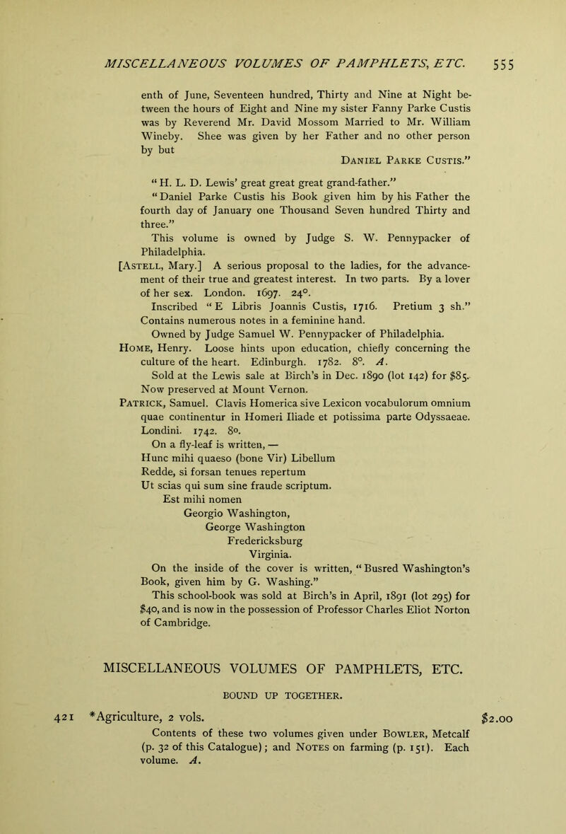 enth of June, Seventeen hundred, Thirty and Nine at Night be- tween the hours of Eight and Nine my sister Fanny Parke Custis was by Reverend Mr. David Mossom Married to Mr. William Wineby. Shee was given by her Father and no other person by but Daniel Parke Custis.” “ H. L. D. Lewis’ great great great grand-father.” “ Daniel Parke Custis his Book given him by his Father the fourth day of January one Thousand Seven hundred Thirty and three.” This volume is owned by Judge S. W. Pennypacker of Philadelphia. [Astell, Mary.] A serious proposal to the ladies, for the advance- ment of their true and greatest interest. In two parts. By a lover of her sex. London. 1697. 24°. Inscribed “E Libris Joannis Custis, 1716. Pretium 3 sh.” Contains numerous notes in a feminine hand. Owned by Judge Samuel W. Pennypacker of Philadelphia. Home, Henry. Loose hints upon education, chiefly concerning the culture of the heart. Edinburgh. 1782. 8°. A. Sold at the Lewis sale at Birch’s in Dec. 1890 (lot 142) for ^85. Now preserved at Mount Vernon. Patrick, Samuel. Clavis Homerica sive Lexicon vocabulorum omnium quae continentur in Homeri Iliade et potissima parte Odyssaeae. Londini. 1742. 8°. On a fly-leaf is written, — Hunc mihi quaeso (bone Vir) Libellum Redde, si forsan tenues repertum Ut scias qui sum sine fraude scriptum. Est mihi nomen Georgio Washington, George Washington Fredericksburg Virginia. On the inside of the cover is written, “ Busred Washington’s Book, given him by G. Washing.” This school-book was sold at Birch’s in April, 1891 (lot 295) for $40, and is now in the possession of Professor Charles Eliot Norton of Cambridge. MISCELLANEOUS VOLUMES OF PAMPHLETS, ETC. BOUND UP TOGETHER. 421 * Agriculture, 2 vols. $2.00 Contents of these two volumes given under Bowler, Metcalf (p. 32 of this Catalogue); and Notes on farming (p. 151). Each volume. A.