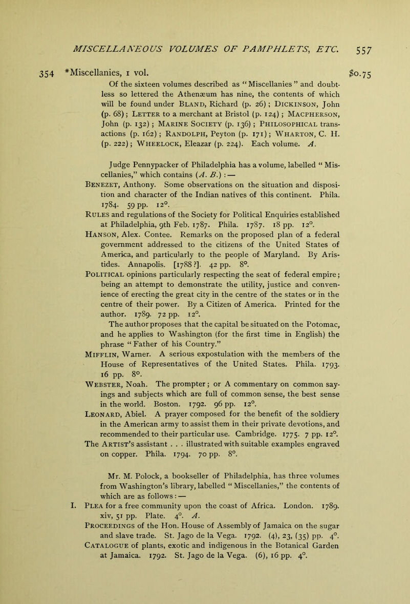 354 *Miscellanies, i vol. Of the sixteen volumes described as “ Miscellanies ” and doubt- less so lettered the Athenaeum has nine, the contents of which will be found under Bland, Richard (p. 26); Dickinson, John (p. 68); Letter to a merchant at Bristol (p. 124); Macpherson, John (p. 132); Marine Society (p. 136); Philosophical trans- actions (p. 162); Randolph, Peyton (p. 171); Wharton, C. H. (p. 222); Wheelock, Eleazar (p. 224). Each volume. A. Judge Pennypacker of Philadelphia has a volume, labelled “ Mis- cellanies,” which contains {A. B.) : — Benezkt, Anthony. Some observations on the situation and disposi- tion and character of the Indian natives of this continent. Phila. 1784. 59 pp. 12°. Rules and regulations of the Society for Political Enquiries established at Philadelphia, 9th Feb. 1787. Phila. 1787. 18 pp. 12°. Hanson, Alex. Contee. Remarks on the proposed plan of a federal government addressed to the citizens of the United States of America, and particularly to the people of Maryland. By Aris- tides. Annapolis. [1788 ?]. 42 pp. 8°. Political opinions particularly respecting the seat of federal empire; being an attempt to demonstrate the utility, justice and conven- ience of erecting the great city in the centre of the states or in the centre of their power. By a Citizen of America. Printed for the author. 1789. 72 pp. 12°. The author proposes that the capital be situated on the Potomac, and he applies to Washington (for the first time in English) the phrase “ Father of his Country.” Mifflin, Warner. A serious expostulation with the members of the House of Representatives of the United States. Phila. 1793. 16 pp. 8°. Webster, Noah. The prompter; or A commentary on common say- ings and subjects which are full of common sense, the best sense in the world. Boston. 1792. 96 pp. 12°. Leonard, Abiel. A prayer composed for the benefit of the soldiery in the American army to assist them in their private devotions, and recommended to their particular use. Cambridge. 1775. 7 pp. 12°. The Artist’s assistant . . . illustrated with suitable examples engraved on copper. Phila. 1794. 70 pp. 8°. Mr. M. Polock, a bookseller of Philadelphia, has three volumes from Washington’s library, labelled “ Miscellanies,” the contents of which are as follows : — I. Plea for a free community upon the coast of Africa. London. 1789. xiv, 51 pp. Plate. 4°. A. Proceedings of the Hon. House of Assembly of Jamaica on the sugar and slave trade. St. Jago de la Vega. 1792. (4), 23, (35) pp. 4°. Catalogue of plants, exotic and indigenous in the Botanical Garden at Jamaica. 1792. St. Jago de la Vega. (6), 16 pp. 4°.