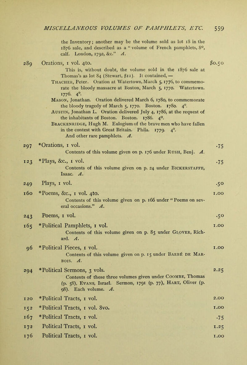 the Inventory; another may be the volume sold as lot i8 in the 1876 sale, and described as a “volume of French pamphlets, 8°, calf. London, 1792, &c.” A. 289 Orations, i vol. 4to. $0.50 This is, without doubt, the volume sold in the 1876 sale at Thomas’s as lot 84 (Stewart, $11). It contained, — Thacher, Peter. Oration at Watertown, March 5,1776, to commemo- rate the bloody massacre at Boston, March 5, 1770. Watertown. 1776. 4°. Mason, Jonathan. Oration delivered March 6, 1780, to commemorate the bloody tragedy of March 5, 1770. Boston. 1780. 4°. Austin, Jonathan L. Oration delivered July 4, 1786, at the request of the inhabitants of Boston. Boston. 1786. 4°. Brackenridge, Hugh M. Eulogiumof the brave men who have fallen in the contest with Great Britain. Phila. 1779. 4°. And other rare pamphlets. A. 297 ^Orations, i vol. .75 Contents of this volume given on p. 176 under Rush, Benj. A. 123 *Plays, &c., I vol. .75 Contents of this volume given on p. 24 under Bickerstaffe, Isaac. A. 249 Plays, I vol. .50 160 *Poems, &c., I vol. 4to. i.oo Contents of this volume given on p. 166 under “Poems on sev- eral occasions.” A. 243 Poems, I vol. .50 165 ^Political Pamphlets, i vol. i.oo Contents of this volume given on p. 85 under Glover, Rich- ard. A. 96 *Political Pieces, i vol. i.oo Contents of this volume given on p. 15 under Barb6 de Mar- BOIS. A. 294 ^Political Sermons, 3 vols. 2.25 Contents of these three volumes given under Coombe, Thomas (p. 58), Evans, Israel. Sermon, 1791 (p. 77), Hart, Oliver (p. 98). Each volume. A. 120 * Political Tracts, i vol. 2.00 152 * Political Tracts, i vol. 8vo. i.oo 167 ^Political Tracts, i vol. .75 172 Political Tracts, i vol. 1.25 176 Political Tracts, i vol. i.oo