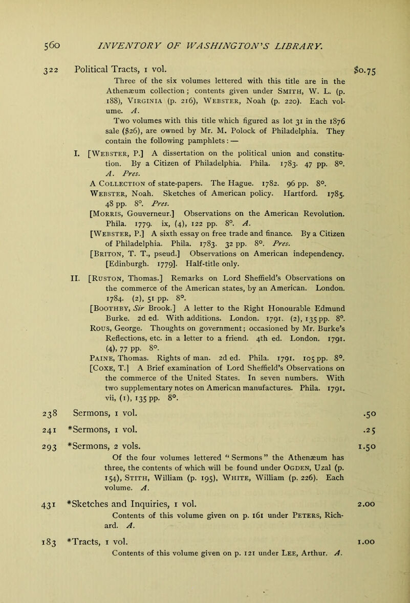 322 Political Tracts, i vol. $0.75 Three of the six volumes lettered with this title are in the Athenaeum collection; contents given under Smith, W. L. (p. 188), Virginia (p. 216), Webster, Noah (p. 220). Each vol- ume. A. Two volumes with this title which figured as lot 31 in the 1876 sale ($26), are owned by Mr. M. Polock of Philadelphia. They contain the following pamphlets : — I. [Webster, P.] A dissertation on the political union and constitu- tion. By a Citizen of Philadelphia. Phila. 1783. 47 pp. 8°. A. Pres. A Collection of state-papers. The Hague. 1782. 96 pp. 8°. Webster, Noah. Sketches of American policy. Hartford. 1785. 48 pp. 8°. Pres. [Morris, Gouverneur.] Observations on the American Revolution. Phila. 1779. Lx, (4), 122 pp. 8°. A. [Webster, P.] A sixth essay on free trade and finance. By a Citizen of Philadelphia. Phila. 1783. 32 pp. 8°. Pres. [Briton, T. T., pseud.] Observations on American independency. [Edinburgh. 1779]. Half-title only. II. [Ruston, Thomas.] Remarks on Lord Sheffield’s Observations on the commerce of the American states, by an American. London. 1784. (2), SI pp. 8°. [Boothby, Sir Brook.] A letter to the Right Honourable Edmund Burke. 2d ed. With additions. London. 1791. (2), 135 pp. Rous, George. Thoughts on government; occasioned by Mr. Burke’s Reflections, etc. in a letter to a friend. 4th ed. London. 1791. (4). 77 PP- 8°- Paine, Thomas. Rights of man. 2d ed. Phila. 1791. 105 pp. 8°. [CoXE, T.| A Brief examination of Lord Sheffield’s Observations on the commerce of the United States. In seven numbers. With two supplementary notes on American manufactures. Phila. 1791. vii, (i), I3SPP- 8°. 00 Sermons, i vol. •50 241 *Sermons, i vol. .25 293 *Sermons, 2 vols. 1.50 Of the four volumes lettered “ Sermons ” the Athenaeum has three, the contents of which will be found under Ogden, Uzal (p. 154), Stith, William (p. 195), White, William (p. 226). Each volume. A. 431 ^Sketches and Inquiries, i vol. 2.00 Contents of this volume given on p. 161 under Peters, Rich- ard. A. 183 *Tracts, i vol. i.oo Contents of this volume given on p. 121 under Lee, Arthur. A.