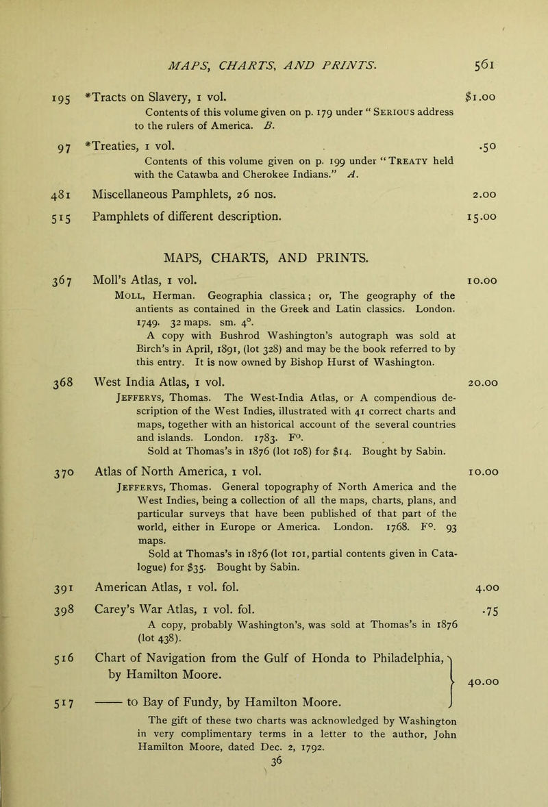 195 ^Tracts on Slavery, i vol. ^i.oo Contents of this volume given on p. 179 under “ Serious address to the rulers of America. B. 97 *Treaties, i vol. .50 Contents of this volume given on p. 199 under “Treaty held with the Catawba and Cherokee Indians.” A. 481 Miscellaneous Pamphlets, 26 nos. 2.00 515 Pamphlets of different description. i5-oo MAPS, CHARTS, AND PRINTS. 367 Moll’s Atlas, I vol. 10.00 Moll, Herman. Geographia classica; or, The geography of the antients as contained in the Greek and Latin classics. London. 1749. 32 maps. sm. 4°. A copy with Bushrod Washington’s autograph was sold at Birch’s in April, 1891, (lot 328) and may be the book referred to by this entry. It is now owned by Bishop Hurst of Washington. 368 West India Atlas, i vol. 20.00 Jefferys, Thomas. The West-India Atlas, or A compendious de- scription of the West Indies, illustrated with 41 correct charts and maps, together with an historical account of the several countries and islands. London. 1783. F°. Sold at Thomas’s in 1876 (lot 108) for ^14. Bought by Sabin. 370 Atlas of North America, 1 vol. 10.00 Jefferys, Thomas. General topography of North America and the West Indies, being a collection of all the maps, charts, plans, and particular surveys that have been published of that part of the world, either in Europe or America. London. 1768. F°. 93 maps. Sold at Thomas’s in 1876 (lot loi, partial contents given in Cata- logue) for ^35. Bought by Sabin. 391 American Atlas, i vol. fol. 4.00 398 Carey’s War Atlas, i vol. fol. A copy, probably Washington’s, was sold at Thomas’s in 1876 (lot 438). •75 516 Chart of Navigation from the Gulf of Honda to Philadelphia, a by Hamilton Moore. 1 40.00 517 to Bay of Fundy, by Hamilton Moore. J The gift of these two charts was acknowledged by Washington in very complimentary terms in a letter to the author, John Hamilton Moore, dated Dec. 2, 1792. 36