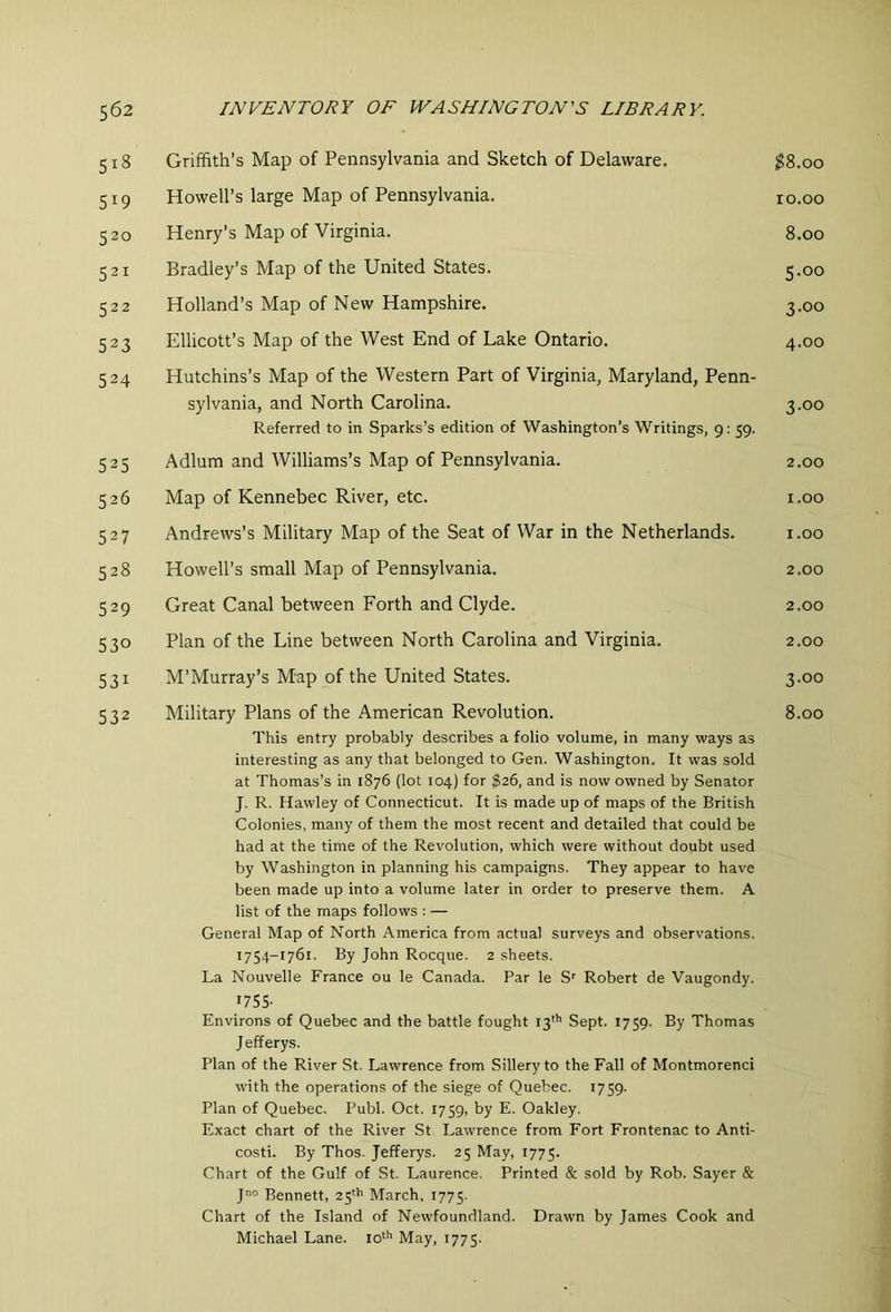 5i8 519 520 521 522 523 524 525 526 527 528 529 530 531 532 Griffith’s Map of Pennsylvania and Sketch of Delaware. ^8.00 Howell’s large Map of Pennsylvania. 10.00 Henry’s Map of Virginia. 8.00 Bradley’s Map of the United States. 5.00 Holland’s Map of New Hampshire. 3.00 Ellicott’s Map of the West End of Lake Ontario. 4.00 Hutchins’s Map of the Western Part of Virginia, Maryland, Penn- sylvania, and North Carolina. 3.00 Referred to in Sparks’s edition of Washington’s Writings, 9: 59. Adlum and Williams’s Map of Pennsylvania. 2.00 Map of Kennebec River, etc. i.oo Andrews’s Military Map of the Seat of War in the Netherlands. i.oo Howell’s small Map of Pennsylvania. 2.00 Great Canal between Forth and Clyde. 2.00 Plan of the Line between North Carolina and Virginia. 2.00 M’Murray’s Map of the United States. 3.00 Military Plans of the American Revolution. 8.00 This entry probably describes a folio volume, in many ways as interesting as any that belonged to Gen. Washington. It was sold at Thomas’s in 1876 (lot 104) for $26, and is now owned by Senator J. R. Hawley of Connecticut. It is made up of maps of the British Colonies, many of them the most recent and detailed that could be had at the time of the Revolution, which were without doubt used by Washington in planning his campaigns. They appear to have been made up into a volume later in order to preserve them. A list of the maps follows : — General Map of North America from actual surveys and observations. 1754- 1761. By John Rocque. 2 sheets. La Nouvelle France ou le Canada. Par le S' Robert de Vaugondy. 1755- Environs of Quebec and the battle fought 13''’ Sept. 1759. By Thomas J efferys. Plan of the River St. Lawrence from Sillery to the Fall of Montmorenci with the operations of the siege of Quebec. 1759- Plan of Quebec. Publ. Oct. 1759, by E. Oakley. Exact chart of the River St Lawrence from Fort Frontenac to Anti- costi. By Thos. Jefferys. 25 May, 1775. Chart of the Gulf of St. Laurence. Printed & sold by Rob. Sayer & jno Bennett, 25'h March, 1775. Chart of the Island of Newfoundland. Drawn by James Cook and Michael Lane. lo'*' May, 1775.