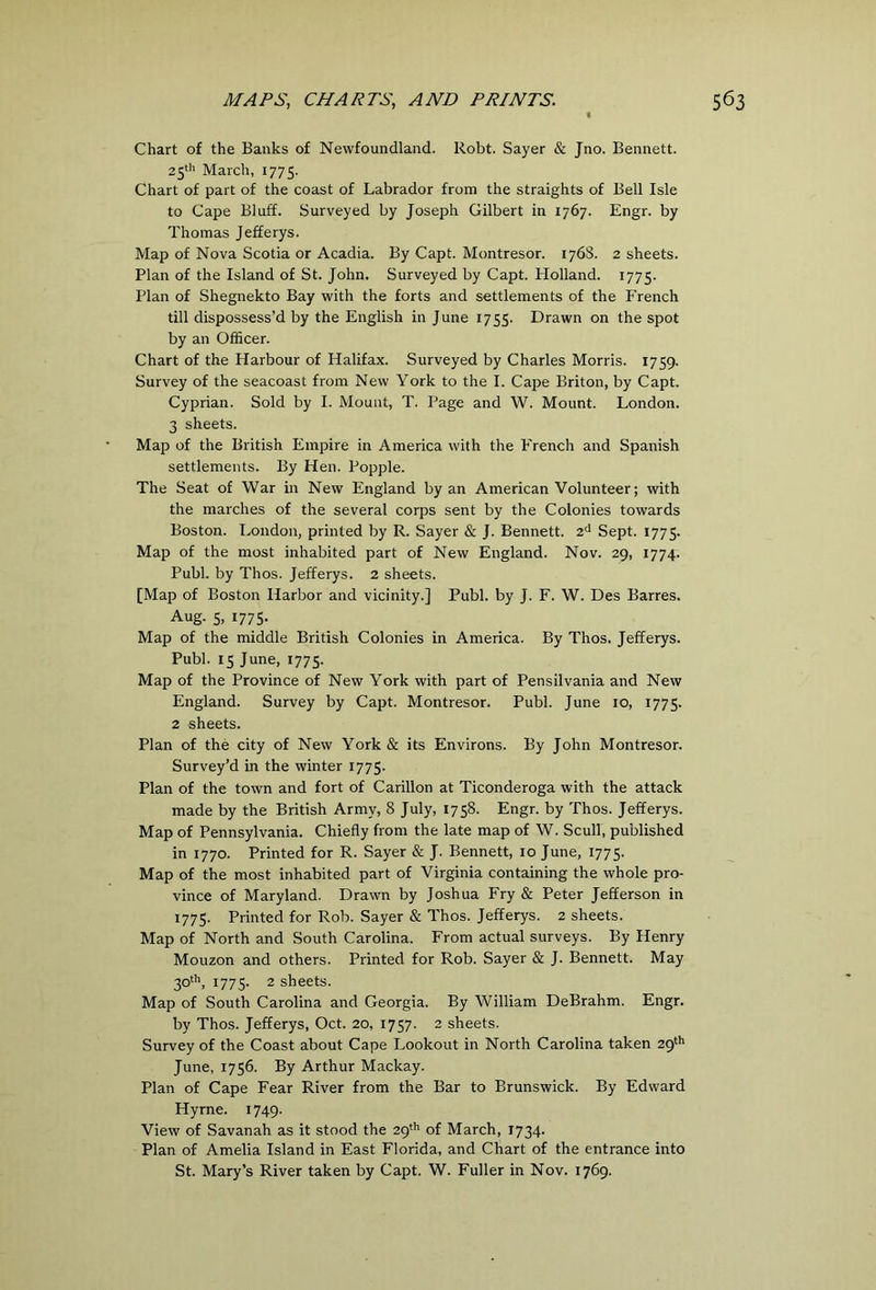 Chart of the Banks of Newfoundland. Robt. Sayer & Jno. Bennett. 25^'' March, 1775. Chart of part of the coast of Labrador from the straights of Bell Isle to Cape Bluff. Surveyed by Joseph Gilbert in 1767. Engr. by Thomas Jefferys. Map of Nova Scotia or Acadia. By Capt. Montresor. 176S. 2 sheets. Plan of the Island of St. John. Surveyed by Capt. Holland. 1775. Plan of Shegnekto Bay with the forts and settlements of the French till dispossess’d by the English in June 1755. Drawn on the spot by an Officer. Chart of the Harbour of Halifax. Surveyed by Charles Morris. 1759. Survey of the seacoast from New York to the I. Cape Briton, by Capt. Cyprian. Sold by I. Mount, T. Page and W. Mount. London. 3 sheets. Map of the British Empire in America with the French and Spanish settlements. By Hen. Popple. The Seat of War in New England by an American Volunteer; with the marches of the several corps sent by the Colonies towards Boston. London, printed by R. Sayer & J. Bennett. 2<^ Sept. 1775. Map of the most inhabited part of New England. Nov. 29, 1774. Publ. by Thos. Jefferys. 2 sheets. [Map of Boston Harbor and vicinity.] Publ. by J. F. W. Des Barres. Aug. 5, 1775. Map of the middle British Colonies in America. By Thos. Jefferys. Publ. 15 June, 1775. Map of the Province of New York with part of Pensilvania and New England. Survey by Capt. Montresor. Publ. June 10, 1775. 2 sheets. Plan of the city of New York & its Environs. By John Montresor. Survey’d in the winter 1775. Plan of the town and fort of Carillon at Ticonderoga with the attack made by the British Army, 8 July, 1758. Engr. by Thos. Jefferys. Map of Pennsylvania. Chiefly from the late map of W. Scull, published in 1770. Printed for R. Sayer & J. Bennett, 10 June, 1775. Map of the most inhabited part of Virginia containing the whole pro- vince of Maryland. Drawn by Joshua Fry & Peter Jefferson in 1775. Printed for Rob. Sayer & Thos. Jefferys. 2 sheets. Map of North and South Carolina. From actual surveys. By Henry Mouzon and others. Printed for Rob. Sayer & J. Bennett. May 30', 1775. 2 sheets. Map of South Carolina and Georgia. By William DeBrahm. Engr. by Thos. Jefferys, Oct. 20, 1757. 2 sheets. Survey of the Coast about Cape Lookout in North Carolina taken 29'*' June, 1756. By Arthur Mackay. Plan of Cape Fear River from the Bar to Brunswick. By Edward Hyrne. 1749. View of Savanah as it stood the 29'’’ of March, 1734. Plan of Amelia Island in East Florida, and Chart of the entrance into St. Mary’s River taken by Capt. W. Fuller in Nov. 1769.