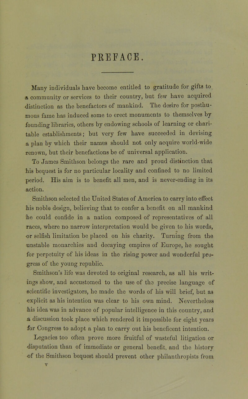 PREFACE. Many individuals have become entitled to gratitude for gifts to a community or services to their country, but few have acquired distinction as the benefactors of mankind. The desire for posthu- mous fame has induced some to erect monuments to themselves by founding libraries, others by endowing schools of learning or chari- table establishments; but very few have succeeded in devising a plan by which their names should not only acquire world-wide renown, but their benefactions be of universal application. To James Smithson belongs the rare and proud distinction that his bequest is for no particular locality and confined to no limited period. His aim is to benefit all men, and is never-ending in its action. Smithson selected the United States of America to carry into effect his noble design, believing that to confer a benefit on all mankind he could confide in a nation composed of representatives of all races, where no narrow interpretation would be given to his words, ♦ or selfish limitation be placed on his charity. Turning from the unstable monarchies and decaying empires of Europe, he sought for perpetuity of his ideas in the rising power and wonderful pro- gress of the young republic. Smithson’s life was devoted to original research, as all his writ- ings show, and accustomed to the use of the precise language of scientific investigators, he made the words of his will brief, but as explicit as his intention was clear to his own mind. Nevertheless his idea was in advance of popular intelligence in this country, and a discussion took place which rendered it impossible for eight years for Congress to adopt a plan to carry out his beneficent intention. Legacies too often prove more fruitful of wasteful litigation or disputation than of immediate or general benefit, and the history of the Smithson bequest should prevent other philanthropists from