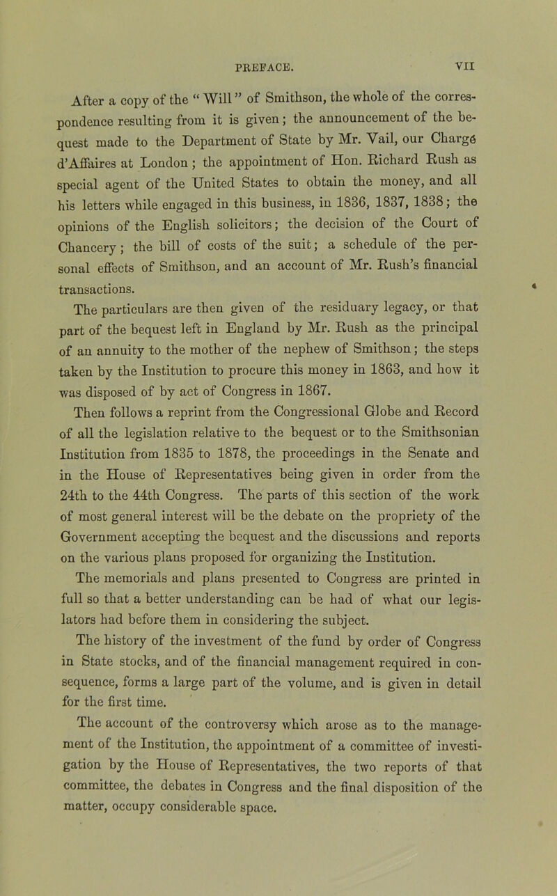 After a copy of the “ Will ” of Smithson, the whole of the corres- pondence resulting from it is given; the announcement of the be- quest made to the Department of State by Mr. Vail, our Charge d’Affaires at London ; the appointment of Hon. Richard Rush as special agent of the United States to obtain the money, and all his letters while engaged in this business, in 1836, 1837, 1838; the opinions of the English solicitors; the decision of the Court of Chancery; the bill of costs of the suit; a schedule of the per- sonal effects of Smithson, and an account of Mr. Rush’s financial transactions. The particulars are then given of the residuary legacy, or that part of the bequest left in England by Mr. Rush as the principal of an annuity to the mother of the nephew of Smithson; the steps taken by the Institution to procure this money in 1863, and how it was disposed of by act of Congress in 1867. Then follows a reprint from the Congressional Globe and Record of all the legislation relative to the bequest or to the Smithsonian Institution from 1835 to 1878, the proceedings in the Senate and in the House of Representatives being given in order from the 24th to the 44th Congress. The parts of this section of the work of most general interest will be the debate on the propriety of the Government accepting the bequest and the discussions and reports on the various plans proposed for organizing the Institution. The memorials and plans presented to Congress are printed in full so that a better understanding can be had of what our legis- lators had before them in considering the subject. The history of the investment of the fund by order of Congress in State stocks, and of the financial management required in con- sequence, forms a large part of the volume, and is given in detail for the first time. The account of the controversy which arose as to the manage- ment of the Institution, the appointment of a committee of investi- gation by the House of Representatives, the two reports of that committee, the debates in Congress and the final disposition of the matter, occupy considerable space.