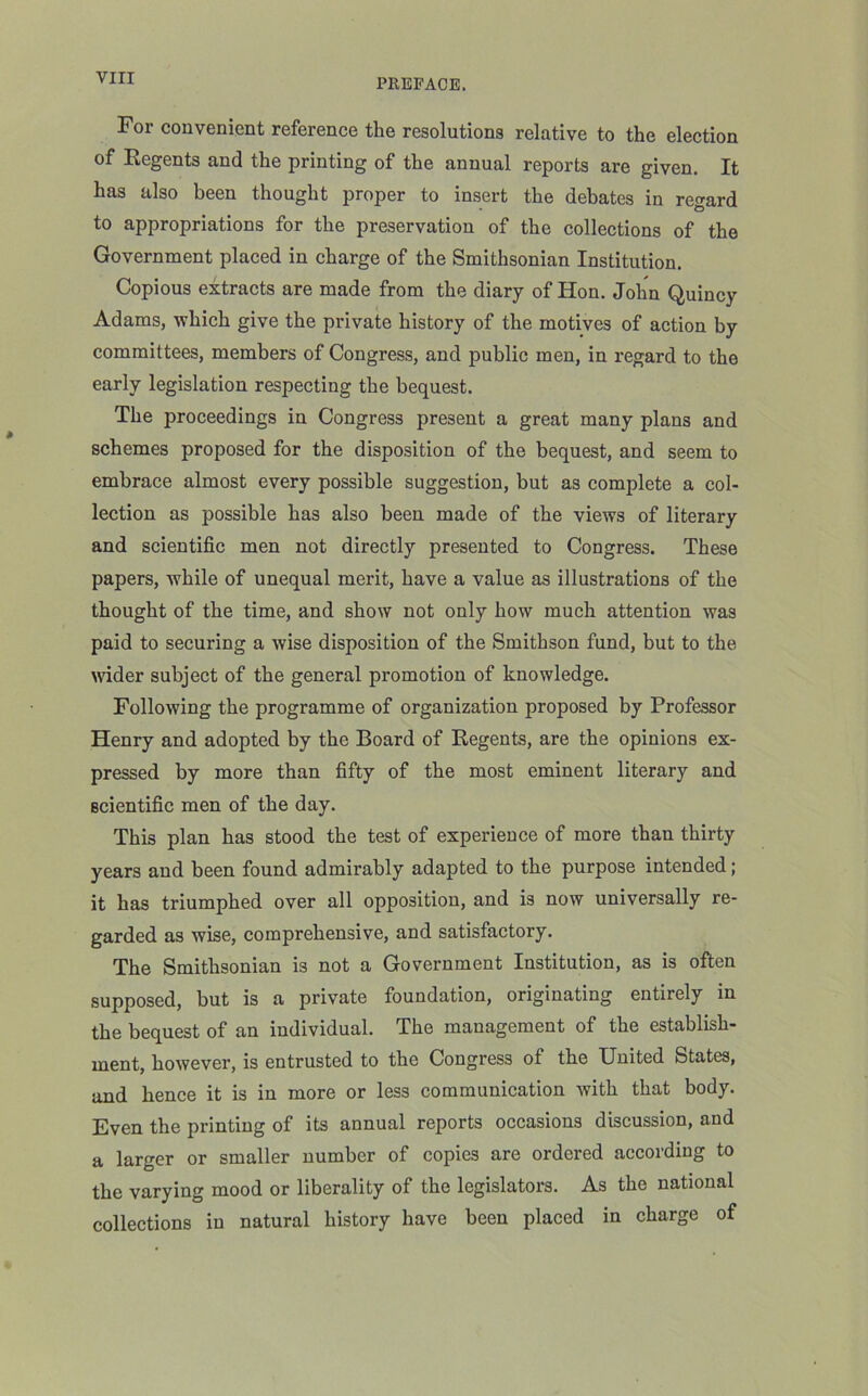 yin For convenient reference the resolutions relative to the election of Regents and the printing of the annual reports are given. It has also been thought proper to insert the debates in regard to appropriations for the preservation of the collections of the Government placed in charge of the Smithsonian Institution. Copious extracts are made from the diary of Hon. John Quincy Adams, which give the private history of the motives of action by committees, members of Congress, and public men, in regard to the early legislation respecting the bequest. The proceedings in Congress present a great many plans and schemes proposed for the disposition of the bequest, and seem to embrace almost every possible suggestion, but as complete a col- lection as possible has also been made of the views of literary and scientific men not directly presented to Congress. These papers, while of unequal merit, have a value as illustrations of the thought of the time, and show not only how much attention was paid to securing a wise disposition of the Smithson fund, but to the wider subject of the general promotion of knowledge. Following the programme of organization proposed by Professor Henry and adopted by the Board of Regents, are the opinions ex- pressed by more than fifty of the most eminent literary and scientific men of the day. This plan has stood the test of experience of more than thirty years and been found admirably adapted to the purpose intended; it has triumphed over all opposition, and is now universally re- garded as wise, comprehensive, and satisfactory. The Smithsonian i3 not a Government Institution, as is often supposed, but is a private foundation, originating entirely in the bequest of an individual. The management of the establish- ment, however, is entrusted to the Congress of the United States, and hence it is in more or less communication with that body. Even the printing of its annual reports occasions discussion, and a larger or smaller number of copies are ordered according to the varying mood or liberality of the legislators. As the national collections in natural history have been placed in charge of