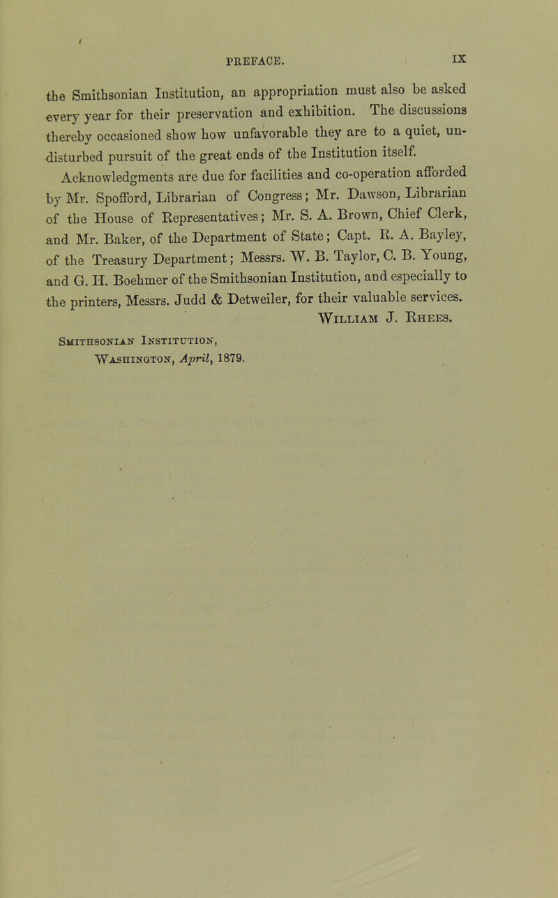 the Smithsonian Institution, an appropriation must also be asked every year for their preservation and exhibition. The discussions thereby occasioued show how unfavorable they are to a quiet, un- disturbed pursuit of the great ends of the Institution itself. Acknowledgments are due for facilities aud co-operation afforded by Mr. Spofford, Librarian of Congress; Mr. Dawson, Librarian of the House of Representatives; Mr. S. A. Brown, Chief Clerk, and Mr. Baker, of the Department of State; Capt. R. A. Bayley, of the Treasury Department; Messrs. W. B. Taylor, C. B. T oung, and G. H. Boehmer of the Smithsonian Institution, and especially to the printers, Messrs. Judd & Detweiler, for their valuable services. William J. Rhees. Smithsonian Institution,