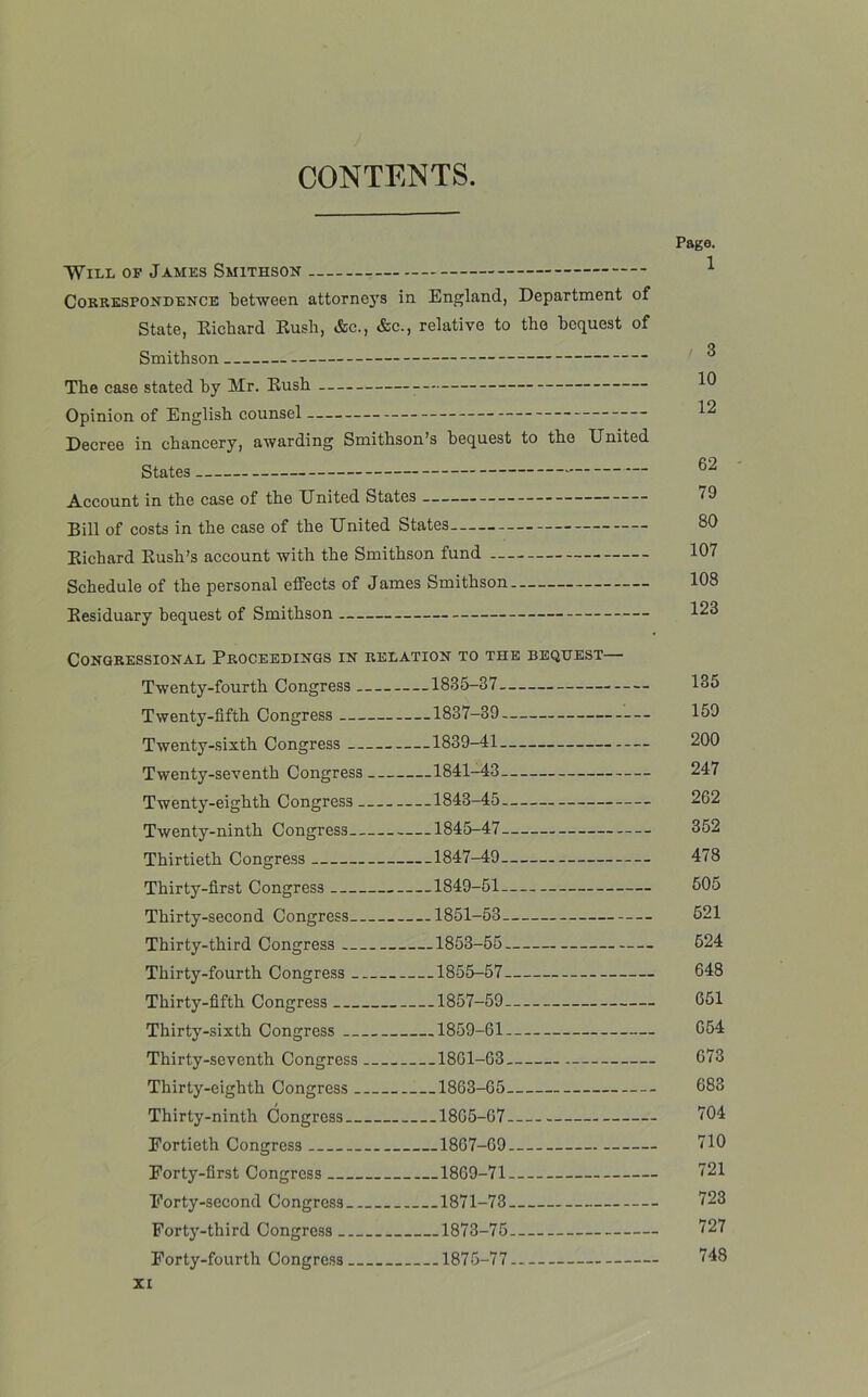 CONTENTS. Will of James Smithson Correspondence between attorneys in England, Department of State, Richard Rush, &c., &c., relative to the bequest of Smithson The case stated by Mr. Rush Opinion of English counsel Decree in chancery, awarding Smithson’s bequest to the United States Account in the case of the United States Bill of costs in the case of the United States Richard Rush’s account with the Smithson fund Schedule of the personal effects of James Smithson Residuary bequest of Smithson Page. 1 / 3 10 12 62 79 30 107 108 123 Congressional Proceedings in relation to the bequest— Twenty-fourth Congress 1835-37. - Twenty-fifth Congress ....1837 39 Twenty-sixth Congress 1839 41 Twenty-seventh Congress — .1841-43— . Twenty-eighth Congress ....1843-45 Twenty-ninth Congress ....1845-47. _. Thirtieth Congress — .1847-49. _ . Thirty-first Congress 1849-51 Thirty-second Congress 1851-53— . Thirty-third Congress . — 1853-55. Thirty-fourth Congress ....1855-57. Thirty-fifth Congress . .1857-59 Thirty-sixth Congress - . ..1859-61..- Thirty-seventh Congress 1861-63 Thirty-eighth Congress 1863-65. . Thirty-ninth Congress 1865-67.— Eortieth Congress . .1867 69.— Eorty-first Congress 1869 71- — Eorty-second Congress 1871 73 Forty-third Congress 1873 75— Forty-fourth Congress 1875 77-.- XI 135 159 200 247 262 352 478 505 521 524 648 651 654 673 683 704 710 721 723 727 748