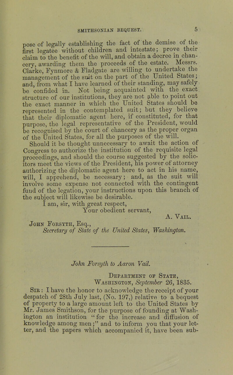 pose of legally establishing the fact, of the demise of the first legatee without children and intestate; prove their claim to the benefit of the will, and obtain a decree in chan- cery, awarding them the proceeds of the estate. Messrs. Clarke, Fynmore & Fladgate are willing to undertake the management of the suit on the part of the United States; and, from what I have learned ot their standing, may safely be confided in. Not being acquainted with the exact structure of our institutions, they are not jible to point out the exact manner in which the United States should be represented in the contemplated suit; but they believe that their diplomatic agent here, if constituted, for that purpose, the legal representative of the President, would be recognised by the court of chancery as the proper organ of the United States, for all the purposes of the will.. Should it be thought unnecessary to await the action of Congress to authorize the institution of the requisite legal proceedings, and should the course suggested by the solic- itors meet the views of the President, his power of attorney authorizing the diplomatic agent here to act in his name, will, I apprehend, be necessary; and, as the suit will involve some expense not connected with the contingent fund of the legation, your instructions upon this branch of the subject will likewise be desirable. I am, sir, with great respect, Your obedient servant, A. Vail. John Forsyth, Esq., Secretary of State of the United States, Washington. John Forsyth to Aaron Vail. Department op State, Washington, September 26, 1835. Sir : I have the honor to acknowledge the receipt of your despatch of 28th July last, (No. 197,) relative to a bequest of property to a large amount left to the United States by Mr. James Smithson, for the purpose of founding at Wash- ington an institution “ for the increase and diffusion of knowledge among men;” and to inform you that your let- ter, and the papers which accompanied it, have been sub-