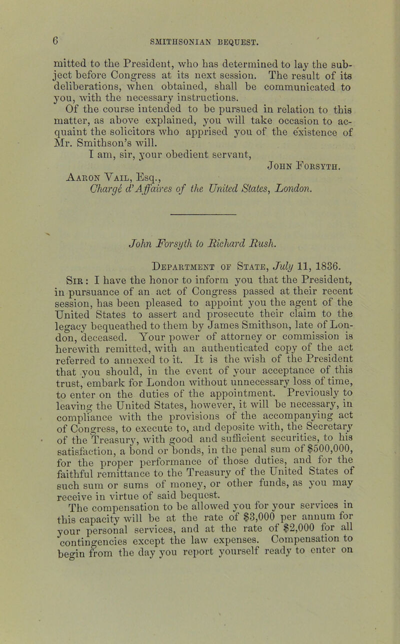 mitted to the President, who has determined to lay the sub- ject before Congress at its next session. The result of its deliberations, when obtained, shall be communicated to you, with the necessary instructions. Of the course intended to be pursued in relation to this matter, as above explained, you will take occasion to ac- quaint the solicitors who apprised you of the existence of Mr. Smithson’s will. I am, sir, your obedient servant, John Forsyth. Aaron Vail, Esq., Charge d. Affaires of the United States, London. John Forsyth to Richard Rush. Department of State, July 11, 1836. Sir : I have the honor to inform you that the President, in pursuance of an act of Congress passed at their recent session, has been pleased to appoint you the agent of the United States to assert and prosecute their claim to the legacy bequeathed to them by James Smithson, late of Lon- don, deceased. Your power of attorney or commission is herewith remitted, with an authenticated copy of the act referred to annexed to it. It is the wish of the President that you should, in the event of your acceptance of this trust, embark for London without unnecessary loss of time, to enter on the duties of the appointment. Previously to leaving the United States, however, it will be necessary, in compliance with the provisions of the accompanying act of Congress, to execute to, and deposite with, the Secretary of the Treasury, with good and sufficient securities, to his satisfaction, a bond or bonds, in the penal sum of $500,000, for the proper performance ot those duties, and for the faithful remittance to the Treasury of the United States of such sum or sums of money, or other funds, as you may receive in virtue of said bequest. The compensation to be allowed you for your services in this capacity will be at the rate of $3,000 per annum for your personal services, and at the rate ot $2,000 for all contingencies except the law expenses. Compensation to begin from the day you report yourself ready to enter on