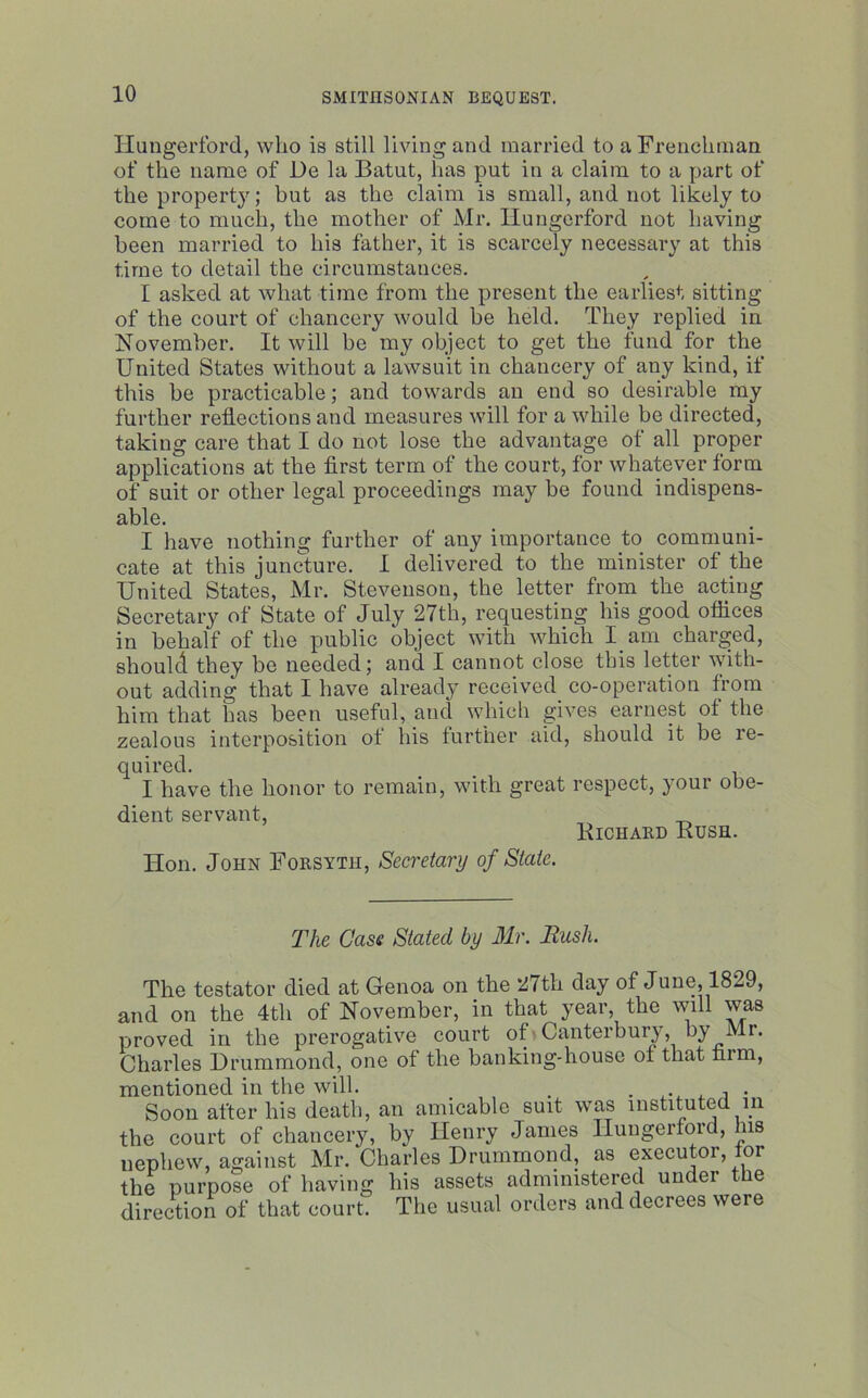 Hungerford, who is still living and married to a Frenchman of the name of De la Batut, has put in a claim to a part of the property; but as the claim is small, and not likely to come to much, the mother of Mr. Hungerford not having been married to his father, it is scarcely necessary at this time to detail the circumstances. I asked at what time from the present the earliest sitting of the court of chancery would be held. They replied in November. It will be my object to get the fund for the United States without a lawsuit in chancery of any kind, if this be practicable; and towards an end so desirable my further reflections and measures will for a while be directed, taking care that I do not lose the advantage of all proper applications at the first term of the court, for whatever form of suit or other legal proceedings may be found indispens- able. I have nothing further of any importance to communi- cate at this juncture. I delivered to the minister of the United States, Mr. Stevenson, the letter from the acting Secretary of State of July 27th, requesting his good offices in behalf of the public object with which I am charged, should they be needed; and I cannot close this letter with- out adding that I have already received co-operation from him that has been useful, and which gives earnest of the zealous interposition of his further aid, should it be re- quired. I have the honor to remain, with great respect, your obe- dient servant, _ Kichard Kush. Hon. John Forsyth, Secretary of State. The Case Stated by Mr. Rush. The testator died at Genoa on the 27th day of June, 1829, and on the 4th of November, in that year, the will was proved in the prerogative court of Canterbui}, by Mr. Charles Drummond, one of the banking-house of that film, mentioned in the will. . Soon after his death, an amicable suit was instituted in the court of chancery, by Henry James Hungerford, bis nephew, against Mr. Charles Drummond, as executor, for the purpose of having his assets administered under the direction of that court. The usual orders and decrees were