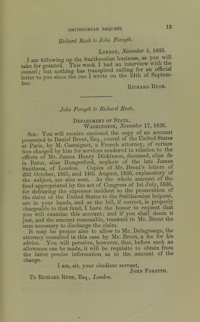 Richard Rush to John Forsyth. London, November 5, 1836. I am following up the Smithsonian businesses you will take for granted. This week I had an interview with the counsel; but nothing has transpired calling for an olhcial letter to you since the one I wrote on the 24th ot Septem- ber Richard Rush. John Forsyth to Richard Rush. Department of State, Washington, November 17, 1836. Sir : You will receive enclosed the copy of an account presented to Daniel Drent, Esq., consul ot the United States nt Paris, by M. Castaignet, a French attorney, of certain fees charged by him for services rendered in relation to the effects of Mr. James Henry Dickinson, deceased, alias de la Batut, alias Huugerford, nephew of the late James Smithson, of London. Copies of Mr. Brent’s letters of 23d October, 1835, and 14tli August, 1836, explanatory of the subject, are also sent. As the whole amount of the fund appropriated by the act of Congress of 1st July, 18o6, for defraying the expenses incident to the prosecution of the claim of the United States to the Smithsonian bequest, are in your hands, and as the bill, if correct, is properly chargeable to that fund, I have the honor to request that you will examine this account; and if you shall deem it just, and the amount reasonable, transmit to Mr. Brent the sum necessary to discharge the claim. It may be proper also to allow to Mr. Delagrange, the attorney consulted in this case by Mr. Brent, a fee for his advice. You will perceive, however, that, before such an allowance can be made, it will be requisite to obtain from the latter precise information as to the amount of the charge. I am, sir, your obedient servant, John Forsyth. To Richard Rush, Esq., London.