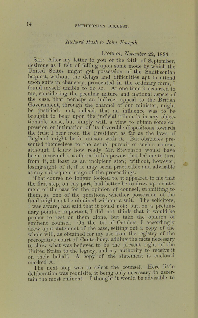 SMITHSONIAN BEQUEST. Richard Rush to John Forsyth. London, November 22, 1836. Sir: After my letter to you of the 24th of ^September, desirous as I felt of falling upon some mode by which the United States might get possession of the Smithsonian bequest,, without the delays and difficulties apt to attend upon suits in chancery, prosecuted in the ordinary form, I found myself unable to do so. At one time it occurred to me, considering the peculiar nature and national aspect of the case, that perhaps an indirect appeal to the British Government, through the channel of our minister, might be justified; not, indeed, that an influence was to be brought to bear upon the judicial tribunals in any objec- tionable sense, but simply with a view to obtain some'ex- pression or intimation of its favorable dispositions towards the trust I bear from the President, as far as the laws of England might be in unison with it. But obstacles pre- sented themselves to the actual pursuit of such a course, although I knew how ready Mr. Stevenson would have been to second it as far as in his power, that led me to turn from it, at least as an incipient step; without, however, losing sight of it, if it may seem practicable and advisable at any subsequent stage of the proceedings. That course no longer looked to, it appeared to me that the first step, on my part, had better be to draw up a state- ment of the case for the opinion of counsel, submitting to them, as one of the questions, whether possession of the fund might not be obtained without a suit. The solicitors, I was aware, had said that it could not; but, on a prelimi- nary point so important, I did not think that it would be proper to rest on them alone, but take the opinion of eminent counsel. On the 1st of October, I accordingly drew up a statement of the case, setting out a copy of the whole will, as obtained for my use from the registry of the prerogative court of Canterbury, adding the facts necessary to show wThat was believed to be the present right of the United States to the legacy, and my authority to receive it on their behalf. A copy of the statement is enclosed marked A. The next step was to select the counsel. Here little deliberation was requisite, it being only necessary to ascer- tain the most eminent. I thought it would be advisable to