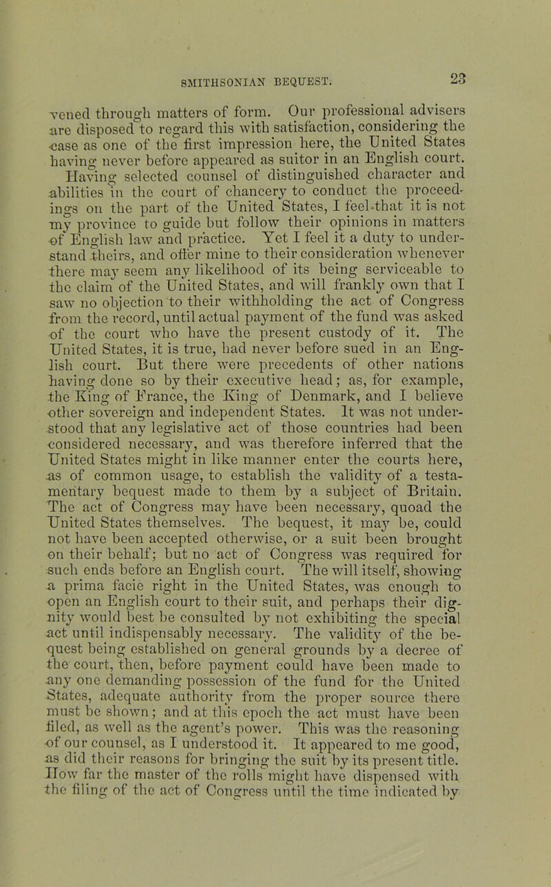 veiled through matters of form. Our professional advisers are disposed to regard this with satisfaction, considering the case as one of the first impression here, the United States having never before appeared as suitor in an English court. Having selected counsel of distinguished character and abilities in the court of chancery to conduct the proceed' ings on the part of the United States, I feel-that it is not my province to guide hut follow their opinions in matters of English law and practice. Yet I feel it a duty to under- stand theirs, and offer mine to their consideration whenever there may seem any likelihood of its being serviceable to the claim of the United States, and will frankly own that I saw no objection to their withholding the act of Congress from the record, until actual payment of the fund was asked of the court who have the present custody of it. The United States, it is true, had never before sued in an Eng- lish court. But there were precedents of other nations having done so by their executive head; as, for example, the King of France, the King of Denmark, and I believe other sovereign and independent States. It was not under- stood that any legislative act of those countries had been considered necessary, and was therefore inferred that the United States might in like manner enter the courts here, .as of common usage, to establish the validity of a testa- mentary bequest made to them by a subject of Britain. The act of Congress may have been necessary, quoad the United States themselves. The bequest, it may be, could not have been accepted otherwise, or a suit been brought on their behalf; but no act of Congress was required for such ends before an English court. The v,7ill itself, showing a prima facie right in the United States, was enough to open an English court to their suit, and perhaps their dig- nity would best be consulted by not exhibiting the special act until indispensably necessary. The validity of the be- quest being established on general grounds by a decree of the court, then, before payment could have been made to any one demanding possession of the fund for the United States, adequate authority from the proper source there must be shown; and at this epoch the act must have been filed, as well as the agent’s power. This was the reasoning of our counsel, as I understood it. It appeared to me good, as did their reasons for bringing the suit by its present title. How far the master of the rolls might have dispensed with the filing of the act of Congress until the time indicated by