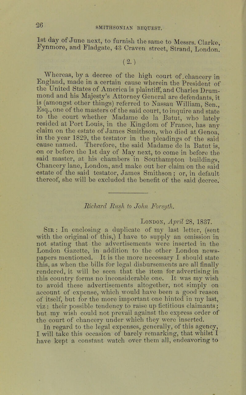 SMITHSONIAN BEQUEST. 1st day of June next, to furnish the same to Messrs. Clarke Fynmore, and Fladgate, 43 Craven street, Strand, London! (2.) Whereas, by a decree of the high court of.chancery in England, made in a certain cause wherein the President of the United States of America is plaintiff, and Charles Drum- mond and his Majesty’s Attorney General are defendants, it is (amongst other things) referred to Nassau William, Sen., Esq., one of the masters of the said court, to inquire and state to the court whether Madame de la Batut, who lately resided at Port Louis, in the Kingdom of France, has any claim on the estate of James Smithson, who died at Genoa, in the year 1829, the testator in the pleadings of the said cause named. Therefore, the said Madame de la Batut is, on or before the 1st day of May next, to come in before the said master, at his chambers in Southampton buildings, Chancery lane, London, and make out her claim on the said estate of the said testator, James Smithson; or, in default thereof, she will be excluded the benefit of the said decree. Richard Rush to John Forsyth. London, April 28, 1837. Sir : In enclosing a duplicate of my last letter, (sent with the original of this,) I have to supply an omission in not stating that the advertisements were inserted in the London Gazette, in addition to the other London news- papers mentioned. It is the more necessary I should state this, as when the bills for legal disbursements are all finally rendered, it will be seen that the item for advertising in this country forms no inconsiderable one. It was my wish to avoid these advertisements altogether, not simply on account of expense, which would have been a good reason of itself, but for the more important one hinted in my last, viz : their possible tendency to raise up fictitious claimants; but my wish could not prevail against the express order of the court of chancery under which they were inserted. In regard to the legal expenses, generally, of this agency, I will take this occasion of barely remarking, that whilst I have kept a constant watch over them all, endeavoring to