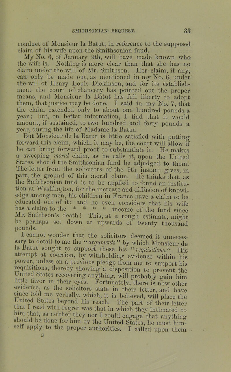 conduct of Monsieur la Batut, in reference to the supposed claim of his wife upon the Smithsonian fund. My No. 6, of January 9th, will have made known who the wife is. Nothing is more clear than that she has no claim under the will of Mr. Smithson. Her claim, if any, can onty be made out, as mentioned in my No. 6, under the will of Henry Louis Dickinson, and for its establish- ment the court of chancery has pointed out the proper means, and Monsieur la Batut has full liberty to adopt them, that justice may be done. I said in my No. 7, that the claim extended only to about one hundred pounds a year; but, on better information, I find that it would amount, if sustained, to two hundred and forty pounds a year, during the life of Madame la Batut. But Monsieur de la Batut is little satisfied with putting forward this claim, which, it may be, the court will allow if he can bring forward proof to substantiate it. He makes a sweeping moral claim, as he calls it, upon the United States, should the Smithsonian fund be adjudged to them. The letter from the solicitors of the 9th instant gives, in part, the ground of this moral claim. He thinks that, as the Smithsonian fund is to be applied to found an institu- tion at Washington, for the increase and diffusion of knowl- edge among men, his children in France have a claim to be educated out of it; and he even considers that his wife has a claim to the * v ¥ income of the fund since Mr. Smithson’s death! This, at a rough estimate, might be perhaps set down at upwards of twenty thousand pounds. X cannot wonder that the solicitors deemed it unneces- sary to detail to me the “ arguments” by which Monsieur de la Batut sought to support these his “ requisitions ” His attempt at coercion, by withholding evidence within his power, unless on a previous pledge from me to support his requisitions, thereby showing a disposition to prevent the imtcd States recovering anything, will probably gain him little favor in their eyes, hhrtunately, there is now other evidence, as the solicitors state in their letter, and have since told mo verbally, which, it is believed, will place the United States beyond his reach. The part of their letter that 1 read with regret was that in which they intimated to am that, as neither they nor I could engage that anything should be done for him by the United States, he must liirn- sc tipp y to the proper authorities. I called upon them