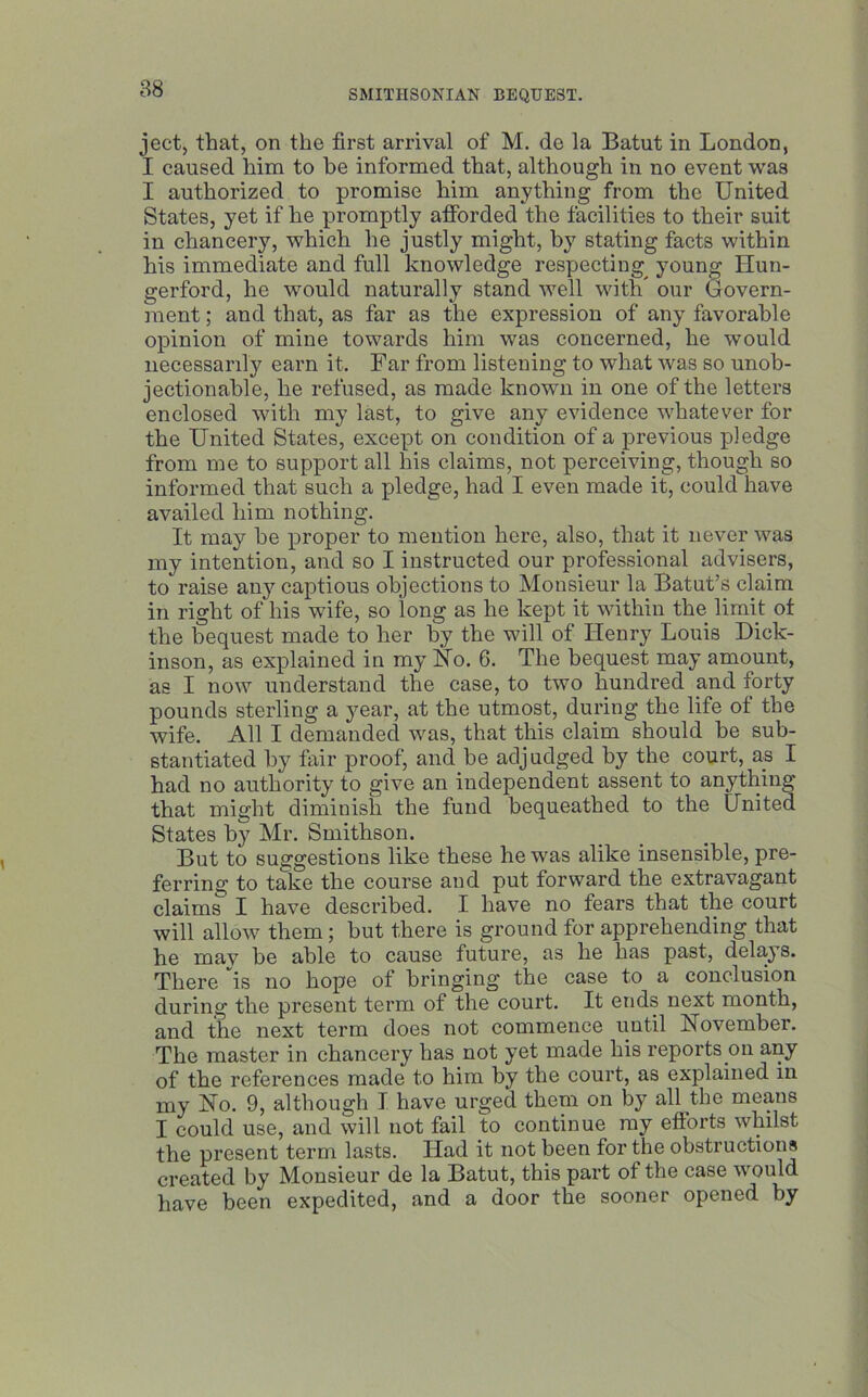 88 ject, that, on the first arrival of M. de la Batut in London, I caused him to be informed that, although in no event was I authorized to promise him anything from the United States, yet if he promptly afforded the facilities to their suit in chancery, which he justly might, by stating facts within his immediate and full knowledge respecting^ young Ilun- gerford, he would naturally stand well with our Govern- ment ; and that, as far as the expression of any favorable opinion of mine towards him was concerned, he would necessarily earn it. Far from listening to what was so unob- jectionable, he refused, as made known in one of the letters enclosed with my last, to give any evidence whatever for the United States, except on condition of a previous pledge from me to support all his claims, not perceiving, though so informed that such a pledge, had I even made it, could have availed him nothing. It may he proper to mention here, also, that it never was my intention, and so I instructed our professional advisers, toraise any captious objections to Monsieur la Batut’s claim in right of his wife, so long as he kept it within the limit of the bequest made to her by the will of Henry Louis Dick- inson, as explained in my Ho. 6. The bequest may amount, as I now understand the case, to two hundred and forty pounds sterling a year, at the utmost, during the life of the wife. All I demanded was, that this claim should be sub- stantiated by fair proof, and be adjudged by the court, as I had no authority to give an independent assent to anything that might diminish the fund bequeathed to the United States by Mr. Smithson. But to suggestions like these he was alike insensible, pre- ferring to take the course and put forward the extravagant claims I have described. I have no fears that the court will allow them; but there is ground for apprehending that he mav be able to cause future, as he has past, delays. There 'is no hope of bringing the case to a conclusion during the present term of the court. It ends next month, and the next term does not commence until November. The master in chancery has not yet made his reports on any of the references made to him by the court, as explained in my No. 9, although I have urged them on by all the means I could use, and will not fail to continue my efforts whilst the present term lasts. Had it not been for the obstructions created by Monsieur de la Batut, this part of the case would have been expedited, and a door the sooner opened by