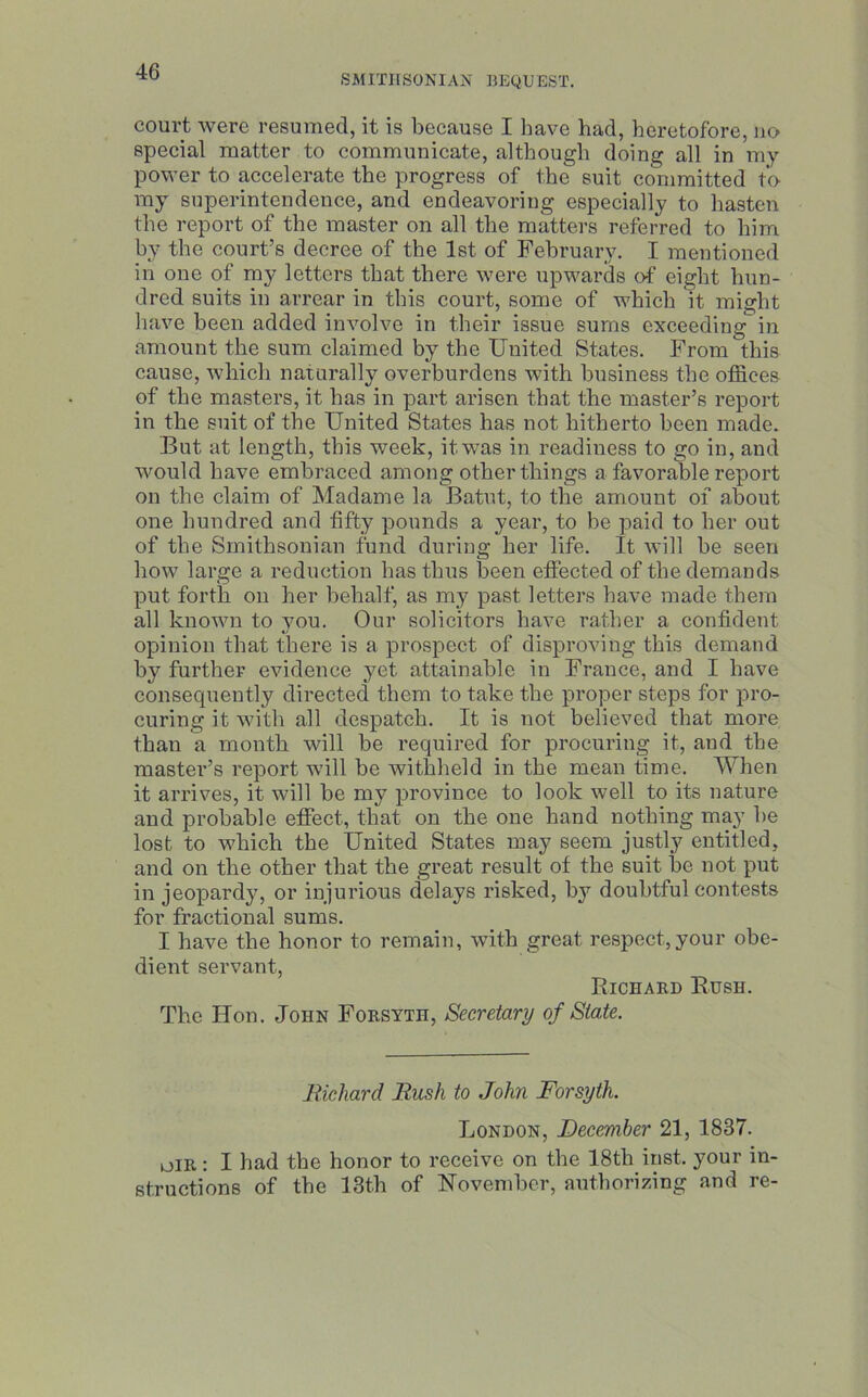 SMITHSONIAN BEQUEST. court were resumed, it is because I have had, heretofore, no special matter to communicate, although doing all in my power to accelerate the progress of the suit committed to my superintendence, and endeavoring especially to hasten the report of the master on all the matters referred to him by the court’s decree of the 1st of February. I mentioned in one of my letters that there were upwards of eight hun- dred suits in arrear in this court, some of which it might have been added involve in their issue sums exceeding in amount the sum claimed by the United States. From this cause, which naturally overburdens with business the offices of the masters, it has in part arisen that the master’s report in the suit of the United States has not hitherto been made. But at length, this week, itwas in readiness to go in, and would have embraced among other things a favorable report on the claim of Madame la Batut, to the amount of about one hundred and fifty pounds a year, to be paid to her out of the Smithsonian fund during her life. It will be seen how large a reduction has thus been effected of the demands put forth on her behalf, as my past letters have made them all known to you. Our solicitors have rather a confident opinion that there is a prospect of disproving this demand by further evidence yet attainable in France, and I have consequently directed them to take the proper steps for pro- curing it with all despatch. It is not believed that more than a month will be required for procuring it, and the master’s report will be withheld in the mean time. When it arrives, it will be my province to look well to its nature and probable effect, that on the one hand nothing may be lost to which the United States may seem justly entitled, and on the other that the great result of the suit be not put in jeopardy, or injurious delays risked, by doubtful contests for fractional sums. I have the honor to remain, with great respect, your obe- dient servant, Richard Rush. The Hon. John Forsyth, Secretary of State. Richard Rush to John Forsyth. London, December 21, 1837. dir : I had the honor to receive on the 18th inst. your in- structions of the 13th of November, authorizing and re-