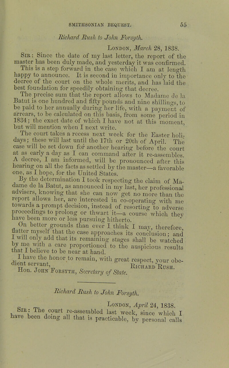 Richard Rush to John Forsyth. London, March 28, 1838. Sib : Since the date of my last letter, the report of the master has been duly made, and yesterday it was confirmed. This is a step forward in the case which I am at. length happy to announce. It is second in importance only to the decree of the court on the whole merits, and has laid the best foundation for speedily obtaining that decree. The precise sum that the report allows to Madame de la Batut is one hundred and fifty pounds and nine shillings, to be paid to her annually during her life, with a payment’ of arrears, to be calculated on this basis, from some period in 1834; the exact date of which I have not at this moment, but will mention when I next write. The court takes a recess next week for the Easter holi- days; these will last until the 17th or 20th of April. The case will be set down for another hearing before the court at as early a day as I can command after it re-assembles. A decree, I am informed, will be pronounced after this hearing on all the facts as settled by the master—a favorable one, as I hope, for the United States. By the determination I took respecting the claim of Ma- dame de la Batut, as announced in my last, her professional advisers, knowing that she can now get no more than the report allows her, are interested in co-operatim>’ with me tow ards a prompt decision, instead of resorting to adverse proceedings to prolong or thwart it—a course which they have been more or less pursuing hitherto. On better grounds than ever I think I may, therefore, fiatter myself that the case approaches its conclusion; and 1 will only add that its remaining stages shall be watched v a care Proportioned to the auspicious results that I believe to be near at hand. I have the honor to remain, with great respect, your obe- dient. servant Richard Rush. Hon. John Forsyth, Secretary of State. Richard Rush to John Forsyth. Sir : The court have been doing: C* London, April 24, 1838. le-assembled last week, since which I all that is practicable, by personal calls