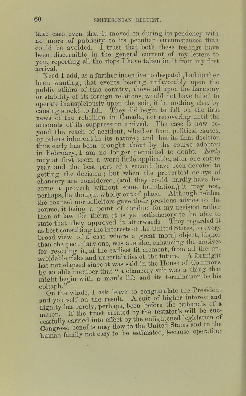 take care even that it moved on during its pendency with no more of publicity to its peculiar circumstances thau could be avoided. I trust that both these feelings have been discernible in the general current of my letters to you, reporting all the steps I have taken in it from my first arrival. Need I add, as a further incentive to despatch, had further been wanting, that events bearing unfavorably upon the public affairs of this country, above all upon the harmony or stability of its foreign relations, would not have failed to operate inauspiciously upon the suit, if in nothing else, by causing stocks to fall. They did begin to fall on the first news of the rebellion in Canada, not recovering until the accounts of its suppression arrived. The case is now be- yond the reach of accident, whether from political causes, or others inherent in its nature ; and that its final decision thus early has been brought about by the course adopted in February, I am no longer permitted to doubt. Early may at first seem a word little applicable, after one entire year and the best part of a second have been devoted to. getting the decision; but when the proverbial delays of chancery are considered, (and they could hardly have be- come a proverb without some foundation,) it may not, perhaps, be thought wholly out of place. Although neither the counsel nor solicitors gave their previous advice to the course, it being a point of conduct for my decision rather than of law for theirs, it is yet satisfactory to be able to state that they approved it afterwards. They regarded it as best consulting the interests of the United States, on every broad view of a case where a great moral object, highei than the pecuniary one, was at stake, enhancing the motives for rescuing it, at the earliest fit moment, from all the .un- avoidable risks and uncertainties of the future. A fortnight has not elapsed since it was said in the House of Commons by an able member that “ a chancery suit was a thing that might begin with a man’s life and its termination be his ^ On the whole, I ask leave to congratulate the Piesiuent and yourself on the result. A suit of higher interest and dignity has rarely, perhaps, been before the tribunals ot a nation. If the trust created by the testator s will be suc- cessfully carried into effect by the enlightened legislation of Congress, benefits may flow to the United States and to the human family not easy to be estimated, because operating