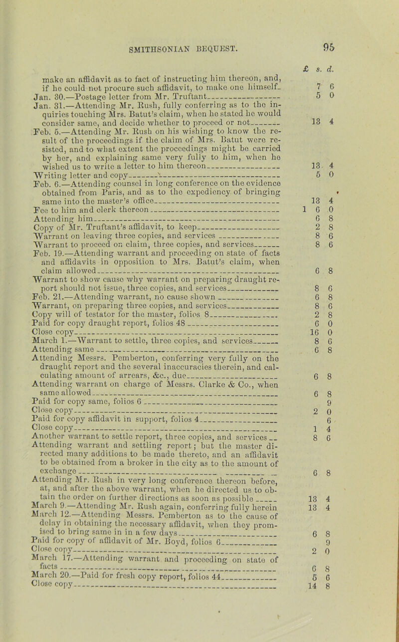 £ s. d. make an affidavit as to fact of instructing him thereon, and, if he could not procure such affidavit, to make one himself- 7 6 Jan. 30.—Postage letter from Mr. Truftant — 5 0 Jan. 31.—Attending Mr. Rush, fully conferring as to the in- quiries touching Mrs. Eatut’s claim, when he stated ho would consider same, and decide whether to proceed or not 13 4 Feb. 6.—Attending Mr. Rush on his wishing to know the re- sult of the proceedings if the claim of Mrs. Batut were re- sisted, and to what oxtent the proceedings might be carried by her, and explaining same very fully to him, when he wished us to write a letter to him thereon 13 4 Writing letter and copy N- 5 0 Feb. 6.—Attending counsel in long conference on the evidence obtained from Paris, and as to the expediency of bringing * same into the master’s office 13 4 Fee to him and clerk thereon ICO Attending him G 8 Copy of Mr. Truftant’s affidavit, to keep 2 8 Warrant on leaving three copies, and services 8 6 Warrant to proceed on claim, three copies, and services 8 6 Fob. 19.—Attending warrant and proceeding on state of facts and affidavits in opposition to Mrs. Batut’s claim, when claim allowed 6 8 Warrant to show cause why warrant on preparing draught re- port should not issue, three copies, and services 8 G Feb. 21.—Attending warrant, no cause shown G 8 Warrant, on preparing three copies, and services 8 G Copy will of testator for the master, folios 8 2 8 Paid for copy draught report, folios 48 6 0 Close copy , 16 0 March 1.—Warrant to settle, three copies, and services 8 G Attending same 6 8 Attending Messrs. Pemberton, conferring very fully on the draught report and the several inaccuracies therein, and cal- culating amount of arrears, &e., due 6 8 Attending warrant on charge of Messrs. Clarke & Co., when same alio wed 6 8 Paid for copy same, folios G 9 Close copy 2 0 Paid for copy affidavit in support, folios 4 6 Close copy \ 4 Another warrant to settle report, three copies, and services 8 6 Attending warrant and settling report; but the master di- rected many additions to be made thereto, and an affidavit to be obtained from a broker in the city as to the amount of exchange _ 6 8 Attending Mr. Rush in very long conference thereon before, at, and after the above warrant, when he directed us to ob- tain the order on further directions as soon as possible 13 4 March 9.—Attending Mr. Rush again, conferring fully herein 13 4 March 12.—Attending Messrs. Pemberton as to the cause of delay in obtaining the necessary affidavit, when they prom- ised to bring same in in a few days 6 8 Paid for copy of affidavit of Mr. Boyd, fol'ios G ”11111 9 Close copy _ 2 0 March 17.—Attending warrant and proceeding on state of facts _ G 8 March 20.—Paid for fresh copy report, folios 44 5 6 Close copy 14 g