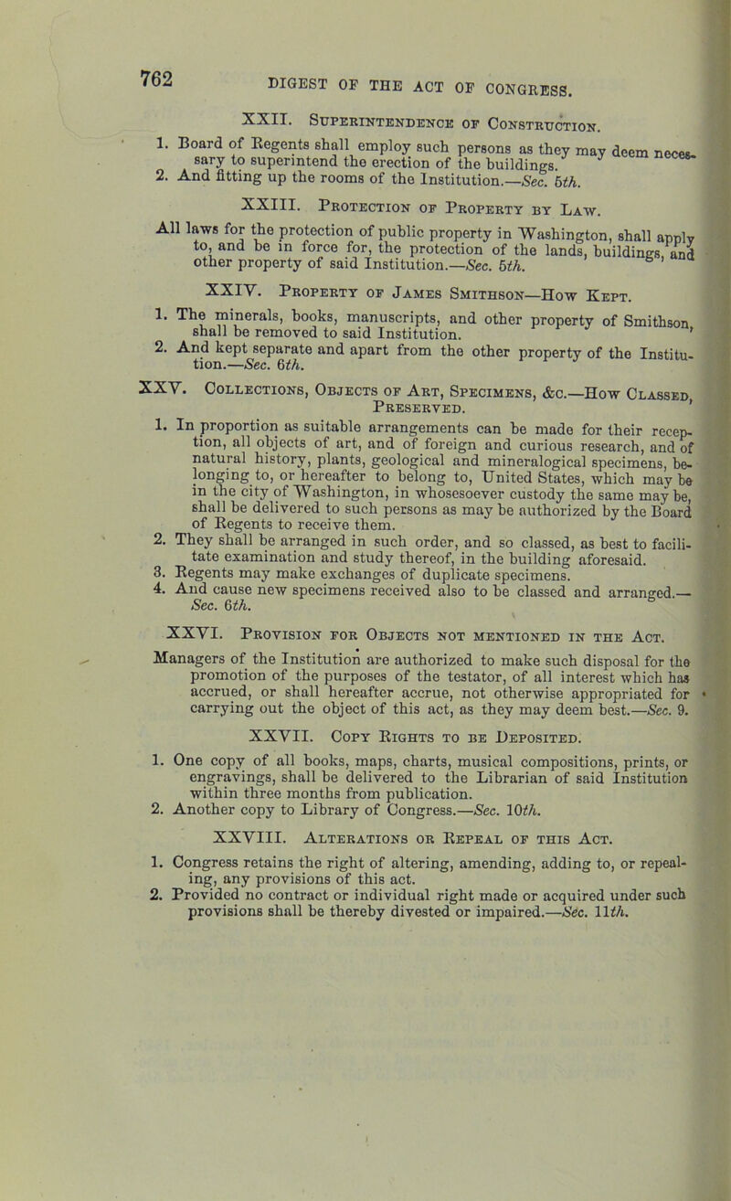 XXII. Superintendence of Construction. 1. Board of Regents shall employ such persons as they may deem neces. sary to superintend the erection of the buildings. 2. And fitting up the rooms of the Institution.— Sec. 5th. XXIII. Protection of Property by Law. All laws for the protection of public property in Washington, shall apnlv to, and he in force for, the protection of the lands, buildings and other property of said Institution.— Sec. 5th. XXIV. Property of James Smithson—How Kept. 1. The minerals, hooks, manuscripts, and other property of Smithson shall be removed to said Institution. ' 2. And kept separate and apart from the other property of the Institu- tion.—Sec. 6th. XXV. Collections, Objects of Art, Specimens, &c.—How Classed Preserved. 1. In proportion as suitable arrangements can he made for their recep- tion, all objects of art, and of foreign and curious research, and of natural history, plants, geological and mineralogical specimens, be- longing to, or hereafter to belong to, United States, which may be in the city of Washington, in whosesoever custody the same maybe, shall he delivered to such persons as may he authorized by the Board of Regents to receive them. 2. They shall be arranged in such order, and so classed, as best to facili- tate examination and study thereof, in the building aforesaid. 3. Regents may make exchanges of duplicate specimens. 4. And cause new specimens received also to he classed and arranged.— Sec. 6th. XXVI. Provision for Objects not mentioned in the Act. Managers of the Institution are authorized to make such disposal for the promotion of the purposes of the testator, of all interest which has accrued, or shall hereafter accrue, not otherwise appropriated for * carrying out the object of this act, as they may deem best.—Sec. 9. XXVII. Copy Rights to be Deposited. 1. One copy of all hooks, maps, charts, musical compositions, prints, or engravings, shall he delivered to the Librarian of said Institution within three months from publication. 2. Another copy to Library of Congress.—Sec. 10th. XXVIII. Alterations or Repeal of this Act. 1. Congress retains the right of altering, amending, adding to, or repeal- ing, any provisions of this act. 2. Provided no contract or individual right made or acquired under such provisions shall he thereby divested or impaired.—Sec. 11th.