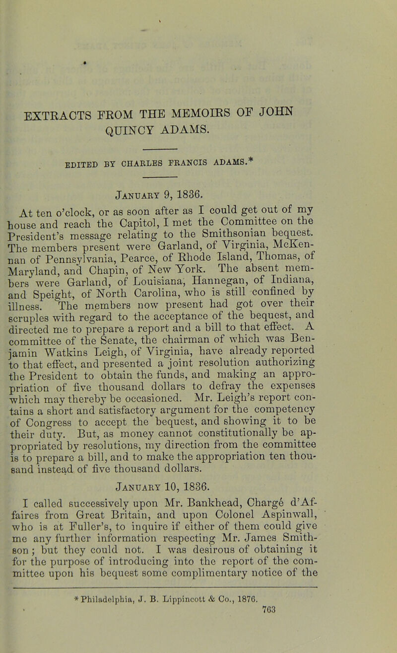 EXTRACTS FROM THE MEMOIRS OF JOHN QUINCY ADAMS. EDITED BY CHARLES FRANCIS ADAMS.* January 9, 1836. At ten o’clock, or as soon after as I could get out of my house and reach the Capitol, I met the Committee on the President’s message relating to the Smithsonian bequest. The members present were Garland, of Virginia, McKen- nan of Pennsylvania, Pearce, of Rhode Island, Thomas, of Maryland, and Chapin, of New lrork. The absent mem- bers were Garland, of Eouisiana, Hannegan, of Indiana, and Speight, of North Carolina, who is still confined by illness. The members now present had got over their scruples with regard to the acceptance of the bequest, and directed me to prepare a report and a bill to that effect. A committee of the Senate, the chairman of which was Ben- jamin Watkins Leigh, of Virginia, have already reported to that effect, and presented a joint resolution authorizing the President to obtain the funds, and making an appro- priation of five thousand dollars to defray the expenses which may thereby be occasioned. Mr. Leigh’s report con- tains a short and satisfactory argument for the competency of Congress to accept the bequest, and showing it to be their duty. But, as money cannot constitutionally be. ap- propriated by resolutions, my direction from the committee is to prepare a bill, and to make the appropriation ten thou- sand instead of five thousand dollars. January 10, 1836. I called successively upon Mr. Bankhead, Charge d’Af- faires from Great Britain, and upon Colonel Aspinwall, who is at Fuller’s, to inquire if either of them could give me any further information respecting Mr. James Smith- son ; but they could not. I was desirous of obtaining it for the purpose of introducing into the report of the com- mittee upon his bequest some complimentary notice of the * Philadelphia, J. B. Lippincott & Co., 1876.