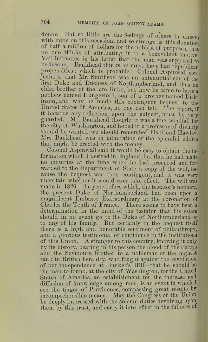 7G4 donor. _ But so little are the feelings of others in unison with mine on this occasion, and so strange is this donation of half a million of dollars for the noblest of purposes that no one thinks of attributing it to a benevolent motive. Vail intimates in his letter that the man was supposed to be insane. Bankhead thinks he must have had republican propensities; which is probable. Colonel Aspinwall con- jectures that Mr. Smithson was an antenuptial son of the first Duke and Duchess of Northumberland, and thus an elder brother of the late Duke, but how he came to have a nephew named Hungerford, son of a brother named Dick- inson, and why he made this contingent bequest to the United States of America, no one can tell. The report, if it hazards any reflection upon the subject, must be very guarded. Mr. Bankhead thought it was a fine windfall for the city of Washington, and hoped if a professor of divinity should be wanted we should remember his friend Hawley. Mrs. Bankhead was in admiration of the splendid edifice that might be erected with the money. Colonel Aspinwall said it would be easy to obtain the in- formation which I desired in England, but that he had made no inquiries at the time when he had procured and for- warded to the Department of State a copy of the will, be- cause the bequest was then contingent, and it was very uncertain whether it would ever take effect. The will was made in 1826—the year before which, the testator’s nephew, the present Duke of Northumberland, had been upon a magnificent Embassy Extraordinary at the coronation of Charles the Tenth of France. There seems to have been a determination in the mind of the testator that his estate should in no event go to the Duke of Northumberland or to any of his famity. But certainly in the bequest itself there is a high and honorable sentiment of philanthropy, and a glorious testimonial of confidence in the institutions of this Union. A stranger to this country, knowing it only by its history, bearing in his person the blood of the Percys and the Seymours, brother to a nobleman of the highest rank in British heraldry, who fought against the revolution of our independence at Bunker’s Plill—that he should be the man to found, at the city of Washington, for the United States of America, an establishment for the increase and diffusion of knowledge among men, is an event in which I see the finger of Providence, compassing great results by incomprehensible means. May the Congress of the Union be deeply impressed with the solemn duties devolving upon them by this trust, and carry it into effect in the fullness of